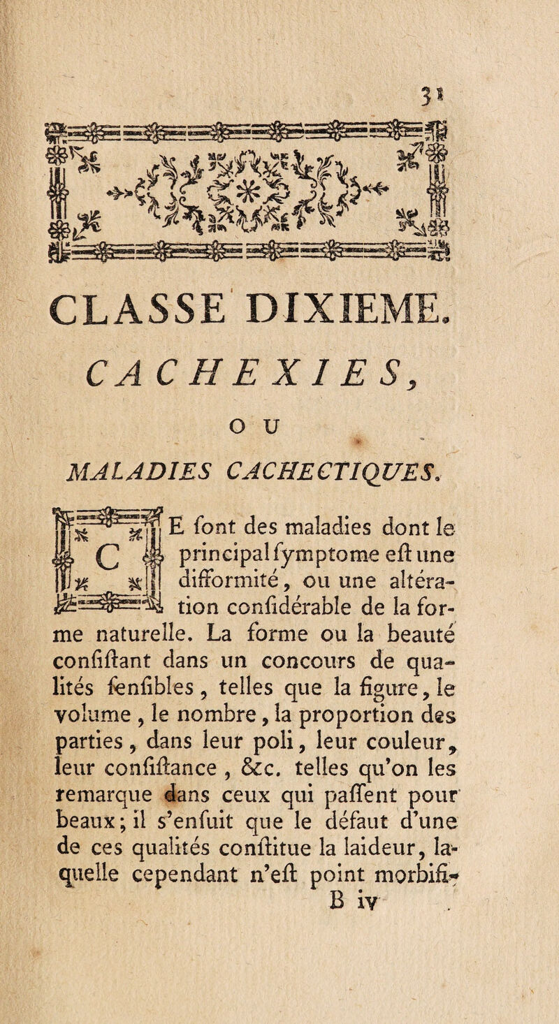 3* « CLASSE DIXIEME. CACHEXIES, O U MALADIES CACHECTIQUES. E font des maladies dont le principal fymptome eftune difformité, ou une altéra¬ tion confidérable de la for¬ me naturelle. La forme ou la beauté confinant dans un concours de qua¬ lités fenfibles, telles que la figure ,1e volume , le nombre, la proportion des parties, dans leur poli, leur couleur, leur confiffance , &c. telles qu’on les remarque dans ceux qui paffent pour beaux; il s’enfuit que le défaut d’une de ces qualités continue la laideur, la¬ quelle cependant n’efl: point morbifi- B iv