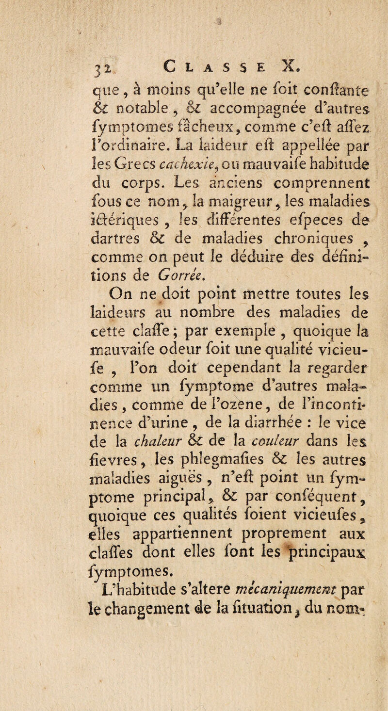 que, à moins qu’elle ne foit confiante 6c notable, 6c accompagnée d’autres fymptomes fâcheux, comme c’efl affez Fordinaire. La laideur eft appellée par les Grecs cachexie, ou mauvaifé habitude du corps. Les anciens comprennent fous ce nom, la maigreur, les maladies ibériques , les différentes efpeces de dartres 6c de maladies chroniques , comme on peut le déduire des défini¬ tions de Gorrée. On ne doit point mettre toutes les laideurs au nombre des maladies de cette claffe ; par exemple , quoique la mauvaifé odeur foit une qualité vicieu- fe , l’on doit cependant la regarder comme un fympîome d’autres mala¬ dies, comme del’ozene, de l’inconti¬ nence d’urine , de la diarrhée : le vice de la chaleur 6c de la couleur dans les fièvres, les phîegmafies 6c les autres maladies aigues , n’efl point un fym- ptome principal * 6c par conféquent, quoique ces qualités foient vicieufes9 elles appartiennent proprement aux claffes dont elles font les ‘principaux fymptomes. L’habitude s’aîtere mécaniquement par le changement de la fituation ^ du nom-