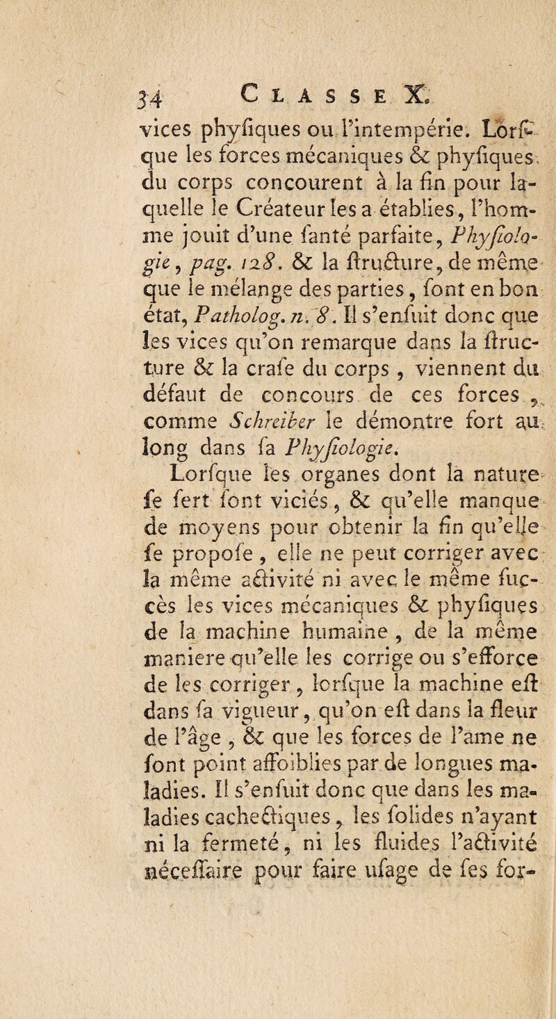 vices phyfiques ou l’intempérie. Lor£ que les forces mécaniques & phyfiques. du corps concourent à la fin pour la¬ quelle le Créateur lésa établies, l’hom¬ me jouit d’une fan té parfaite, Phyfioh» gie, pag. 128. la flru&ure, de même que le mélange des parties, font en bon état, Patholog. n. 8. Il s’enfuit donc que les vices qu’on remarque dans îa ffruc- ture & la crafe du corps , viennent du défaut de concours de ces forces , comme Schràber le démontre fort au long dans fa Physiologie. Lorfque les organes dont la nature fe fert font viciés, & qu’elle manque de moyens pour obtenir la fn qu’elje fe propofe , elle ne peut corriger avec la même adivité ni avec le même fuc- cès les vices mécaniques & phyfiques de la machine humaine , de la même maniéré qu’elle les corrige ou s’efforce de les corriger, lorfque la machine eff dans fa vigueur, qu’on efl dans la fleur de l’âge , & que les forces de Pâme ne font point affoiblies par de longues ma¬ ladies. Il s’enfuit donc que dans les ma¬ ladies caçhediques y les folides n’ayant ni la fermeté, ni les fluides l’adiviîé néceffaire pour faire ufage de fes fox-