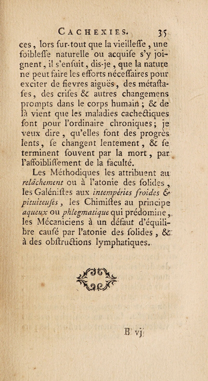 ces, lors fur-tout que la vieilIeiTe , une füibleffe naturelle ou acquife s’y joi¬ gnent , il s’enfuit, dis-je , que la nature ne peut faire les efforts néceffaires pour exciter de fievres aiguës , des métaHa- fes, des crifes &C autres changemens prompts dans le corps humain ; & de là vient que les maladies cacheëUques font pour l’ordinaire chroniques; je veux dire , qu’elles font des progrès lents, fe changent lentement, & fe terminent fouvent par la mort, par Faffoibliffement de la faculté. Les Méthodiques les attribuent au relâchement ou à l’atonie des folides , les Galénifies aux intempéries froides & pituiteujes, les Chimifles au principe aqueux ou phlegmatique qui prédomine les Mécaniciens à un défaut d’équili¬ bre caufé par l’atonie des folides , &c: à des obflruérions lymphatiques. B vj i