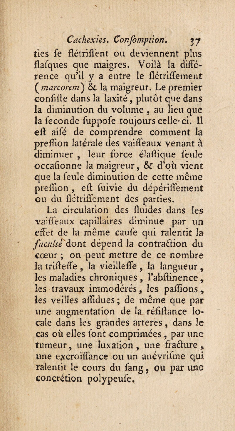 fies fe flétriffent ou deviennent plus flafques que maigres. Voilà la diffé¬ rence qu’il y a entre le fiétriffement {marcorem) la maigreur. Le premier confifte dans la laxité, plutôt que dans la diminution du volume , au lieu que la fécondé fuppofe toujours celle-ci. Il eft aifé de comprendre comment la preffion latérale des vaiffeaux venant à diminuer , leur force élaftique feule occafionne la maigreur, & d’où vient que la feule diminution de cette même preffion , eft fuivie du dépériffement ou du fîétriffement des parties. La circulation des fluides dans les vaiffeaux capillaires diminue par un effet de la même caufe qui ralentit la faculté dont dépend la contradion du cœur ; on peut mettre de ce nombre la triffeffe , la vieilleffe , la langueur , les maladies chroniques , l’abûinence 9 les travaux immodérés, les paffions , les veilles affidues ; de même que par une augmentation de la réfiffance lo¬ cale dans les grandes arteres, dans le cas où elles font comprimées , par une tumeur, une luxation, une fraéfure * une e^croiffance ou un anévrifme qui ralentit le cours du fang, ou par une concrétion polypeufe.