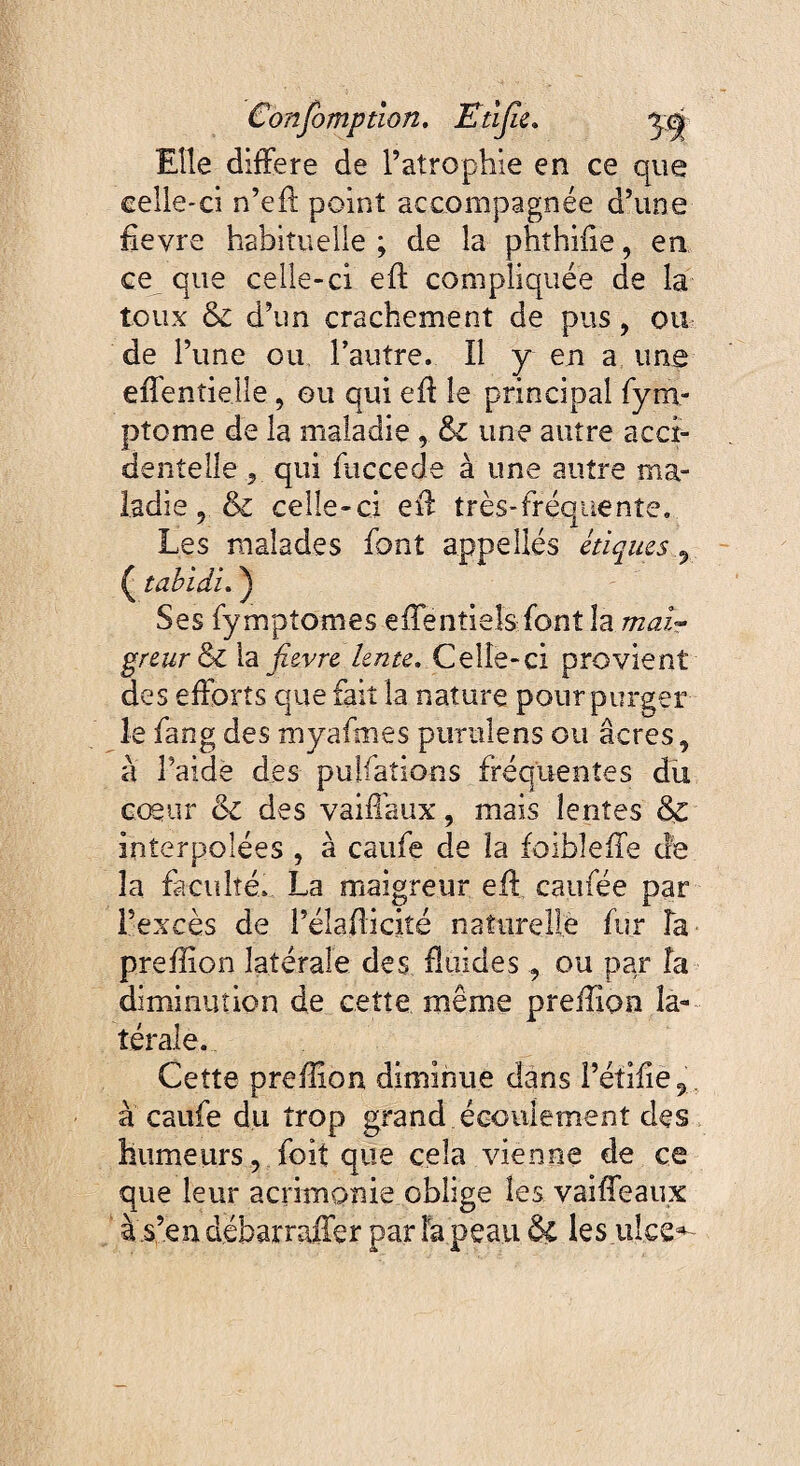 Elle différé de l’atrophie en ce que celle-ci n’eft point accompagnée d’une fievre habituelle ; de la phîhiiie, en ce que celle-ci eft compliquée de la toux Si d’un crachement de pus, ou de l’une ou l’autre. Il y en a une effentielle, ou qui eff le principal fym- ptome de la maladie , Si une autre acci¬ dentelle , qui me ce de à une autre ma¬ ladie , Si celle-ci eff très-fréquente. Les malades font appellés étiques 9 ( tabidi. ) Ses fymptomes effentieîs font la mai¬ greur Si la fievre lente. Celle-ci provient des efforts que fait la nature pour purger le fang des myafmes purulens ou âcres, à l’aidè des pulfations fréquentes du cœur & des vaiffaux, mais lentes Si interpolées , à caufe de la foibleffe cîe la faculté. La maigreur eff caufée par l’excès de l’éîafticiîé naturelle fur la preffion latérale des fluides, ou par fa diminution de cette même preffion la¬ térale. Cette preffion diminue dans l’éîifie9 à caufe du trop grand écoulement des humeurs, foit que cela vienne de ce que leur acrimonie oblige les vaiffeaux à .s’en débarraffer par fa peau & les ulce^