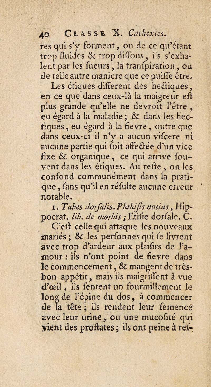 res qui s’y forment, ou de ce qu’étant trop fluides & trop diffous, ils s’exha¬ lent par les fueurs, la tranfpiration , ou de telle autre maniéré que ce puiffe être* Les étiques different des heéiiques, en ce que dans ceux-là la maigreur efl plus grande qu’elle ne devroit l’être , eu égard à la maladie ; & dans les hec¬ tiques , eu égard à la fievre , outre que dans ceux-ci il n’y a aucun vifcere ni aucune partie qui foit affe&ée d’un vice fixe &C organique, ce qui arrive fou- vent dans les étiques. Au refie , on les confond communément dans la prati¬ que , fans qu’il en réfulte aucune erreur notable. I. Tabes dorfalis. Phthijis notias, Hip- pocrat. lib. de morbis ; Etifie dorfaîe. C. C’eff celle qui attaque les nouveaux mariés ; & les perfonnes qui fe livrent avec trop d’ardeur aux plaifirs de l’a¬ mour : ils n’ont point de fievre dans le commencement, & mangent de très- bon appétit, mais ils maigriffent à vue d’œil, ils fentent un fourmillement le long de l’épine du dos, à commencer de la tête ; ils rendent leur femence avec leur urine , ou une mucofité qui ;yient des proüates ; ils ont peine à ref-