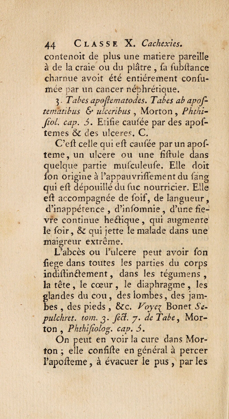 contenoiî de plus une matière pareille à de la craie ou du plâtre , fa fubftance charnue avoit été entièrement confu- mée par un cancer nébhrétioue. ■i il 3, Tabes apofiematodes. Tabes ab apof- tematïbus & ulceribus , Morton , Phthi- Jïol, cap. 6. Etifie caufée par des apof- temes & des ulceres. C. C’ed celle qui ed caufée par un apof- teme, un ulcere ou une fîftule dans quelque partie mufculeufe. Elle doit fon origine à PappauvrifTement du fang qui ed dépouillé du fuc nourricier. Elle ed accompagnée de foif, de langueur, d’inappétence , d’infomnie , d’une fiè¬ vre continue heétique, qui augmente le foir, &c qui jette le malade dans une maigreur extrême. L’abcès ou l’uîcere peut avoir fon fiege dans toutes les parties du corps in didin élément, dans les tégumens , la tête, le cœur , le diaphragme , les glandes du cou, des lombes, des jam¬ bes , des pieds , &c. Voye£ Bonet Se- pulckret. tom. j. feci. y. de Tabe, Mor¬ ton , Phthifîolog. cap. 5. On peut en voir la cure dans Mor¬ ton ; elle confide en général à percer l’apodeme ? à évacuer le pus, par les