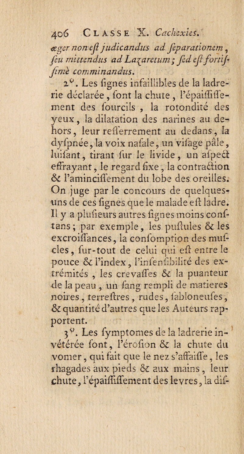 &ger non eji judicandus ad feparationem, feu mittendus ad Lazaretum ; Jed eft forùf fime comminandus. 2^. Les (ignés infaillibles de la ladre¬ rie déclarée , font la chute , PépaifMé- ment des fourcils , la rotondité des yeux, la dilatation des narines au de¬ hors , leur refferrement au dedans, la dyfpnée, la voix nafale , un vifage pâle, îuifant, tirant fur le livide, un afpeci effrayant, le regard (ixe, la contra&ion & Paminciffement du lobe des oreilles. On juge par le concours de quelques- uns de ces fignes que le malade e(l ladre. Il y a plufietirs autres (ignes moins conf- tans ; par exemple, les pullules & les excroiffances, la confomption des m ai¬ des, fur-tout de celui qui efl entre le pouce &Pindex, Pinfenfbilité des ex¬ trémités , les crevalfes &c la puanteur de la peau , un fang rempli de matières noires , terreffres , rudes, fabioneufes, & quantité d’autres que les Auteurs rap¬ portent. 3 v. Les fymptomes de la ladrerie in¬ vétérée font, Pérofion & la chute du vomer, qui fait que le nez s’affaide, les rhagades aux pieds & aux mains , leur chute, FépaiffJfement des levres, la dif-