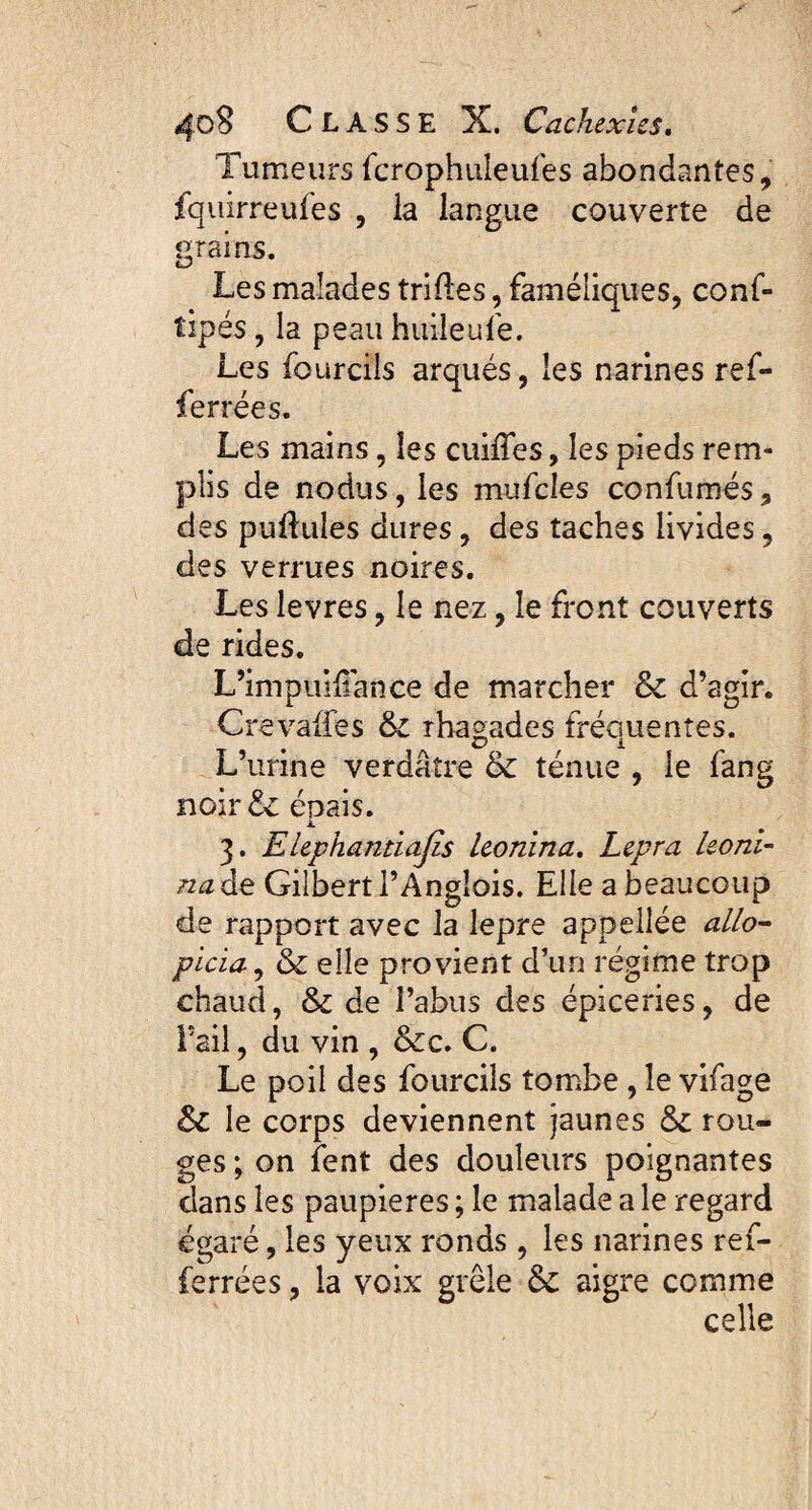 Tumeurs fcrophuleufes abondantes, fquirreufes , la langue couverte de grains. O Les malades trilles, faméliques, conf- tipés, la peau huileufe. Les fourcils arqués, les narines ref- ferrées. Les mains, les cuiifes, les pieds rem¬ plis de nodus, les mufcles confumés, des pullules dures, des taches livides, des verrues noires. Les levres, le nez, le front couverts de rides. L’impuliiance de marcher & d’agir. Crevalfes & rhagades fréquentes. L’urine verdâtre & ténue , le fang noir& épais. A 3. Elephantiajls leonina. Lepra leoni- na de Gilbert l’Anglois. Elle a beaucoup de rapport avec la lepre appellée allô- picia, & elle provient d’un régime trop chaud, & de l’abus des épiceries, de l’ail, du vin , &c. C. Le poil des fourcils tombe , le vifage & le corps deviennent jaunes & rou¬ ges ; on fent des douleurs poignantes dans les paupières ; le malade a le regard égaré, les yeux ronds , les narines ref- ferrées, la voix grêle & aigre comme