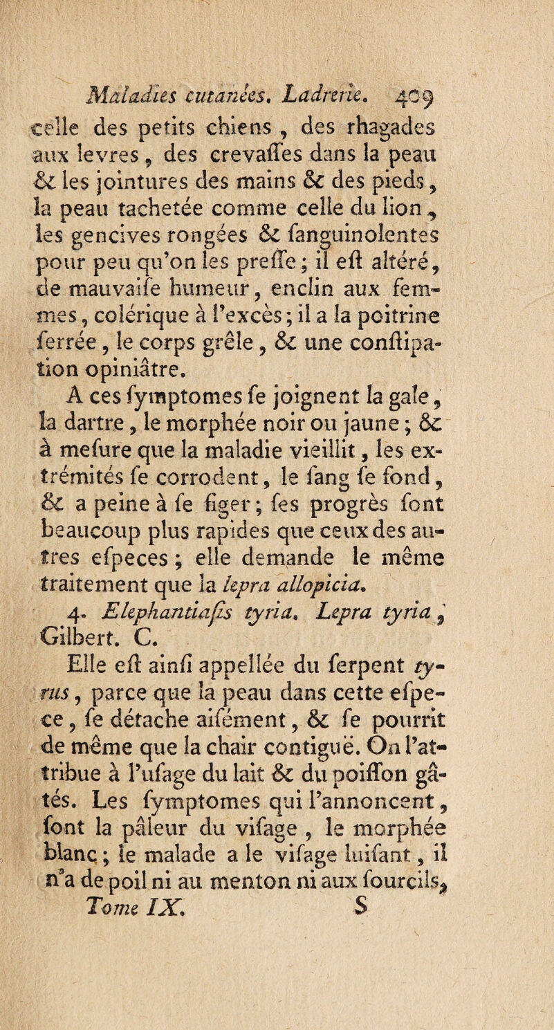 celle des petits chiens , des rhagades aux îevres, des crevaffes dans la peau 6c les jointures des mains 6c des pieds, la peau tachetée comme celle du lion,, les gencives rongées 6c fanguinolentes pour peu qu’on les preffe; il eft altéré, de mauvaife humeur, enclin aux fem¬ mes , colérique à l’excès ; il a la poitrine ferrée, le corps grêle , 6c une conflipa- îion opiniâtre. A ces fymptomes fe joignent la gale, la dartre, le morphée noir ou jaune ; 6c à mefure que la maladie vieillit, les ex¬ trémités fe corrodent, le fang fe fond, & a peine à fe figer ; fes progrès font beaucoup plus rapides que ceux des au¬ tres efpeces ; elle demande le même traitement que la lepra allopicia. 4. Elephantiafis tyria. Lepra tyria 9 Gilbert. C. Elle efl ainfi appellée du ferpent ry- rus, parce que la peau dans cette efpe- ce, fe détache aifément, 6c fe pourrit de même que la chair contiguë. Onl’aî- îribue à Pufage du lait 6c du poiffon gâ¬ tés. Les fymptomes qui l’annoncent, font la pâleur du vifage , le morphée blanc ; le malade a le vifage luifant, il n9a de poil ni au menton ni aux fourciîs^ Tome IX, S