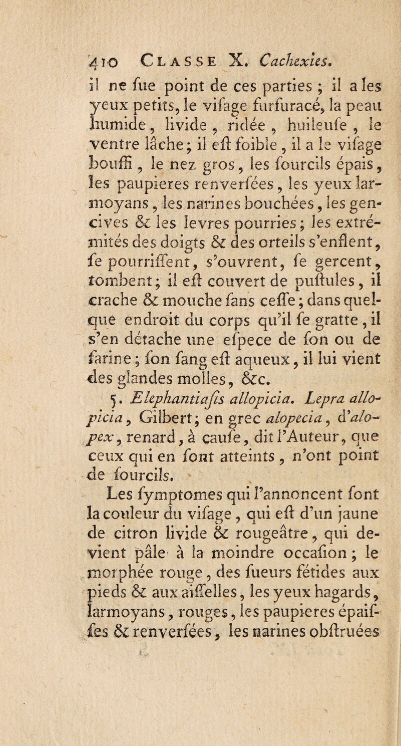 il ne fue point de ces parties ; il a les yeux petits, le vifage furfuracé, la peau humide, livide , ridée , huileufe , le ventre lâche; il eh foibîe , il a le vifage bouffi , le nez gros, les (ourdis épais, les paupières renverfees , les yeux îar- moyans , les narines bouchées, les gen¬ cives &c les îevres pourries ; les extré¬ mités des doigts & des orteils s’enflent, fe pourriflent, s’ouvrent, fe gercent, tombent; il eh couvert de pullules , il crache mouche fans cefle ; dans quel¬ que endroit du corps qu’il fe gratte , il s’en détache une efpece de fon ou de farine ; fon fang eh aqueux, il lui vient des glandes molles, &c. 5. Elephantiajis allopicia. Lepra dila¬ pida , Gilbert; en grec alopecia, â’alo- pex, renard, à çaufe, dit l’Auteur, que ceux qui en font atteints , n’ont point de fourcils. Les fymptomes qui l’annoncent font la couleur du vifage , qui eh d’un jaune de citron livide ôc rougeâtre, qui de¬ vient pâle à la moindre occahon ; le morphée rouge, des fueurs fétides aux pieds & aux aiflelles, les yeux hagards, larmoyans, rouges, les paupières épaif- fes &: renverfées, les narines obhruées