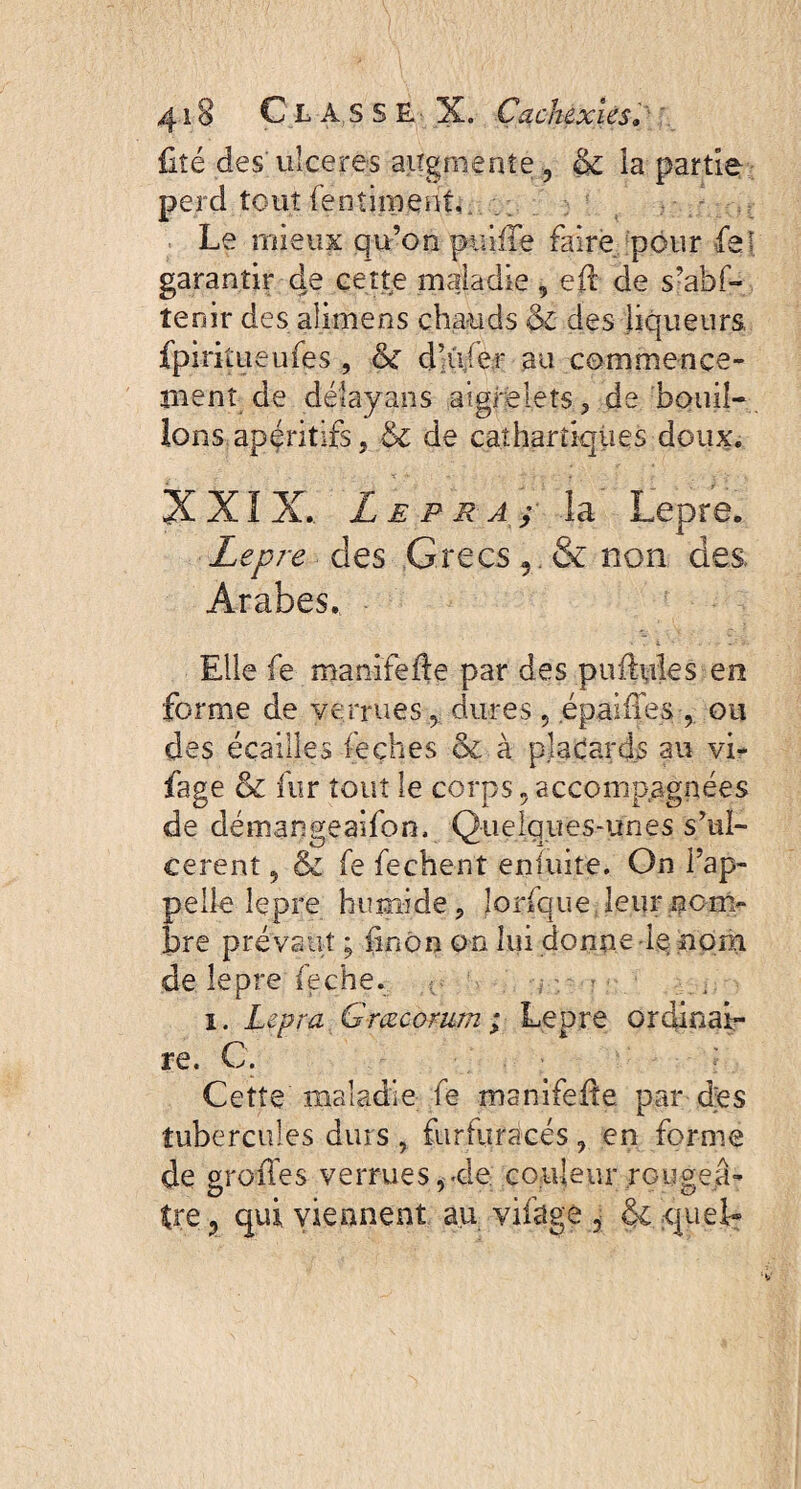 fité des ulceres augmente 3 & ia partie perd tout fenîiment, . Le mieux qu’on puiffe faire pour LeI garantir de cette maladie , eft de s’abf- tenir des alimens chauds & des liqueurs, fpiriîueufes , & dhV.er au commence¬ ment de déîayans aigrelets , de bouil¬ lons apéritifs , de cathartiques doux. XXIX.. Le pr A; la Lepre. Lepre des .Grecs v & non des. Arabes. • . i - .. ■ .: -j- Elle fe manifefte par des puffules en forme de verrues , dures , épaiffes , ou des écailles feçhes ôi à placards au vi- fage & fur tout le corps , accompagnées de démangeaifon. Quelques-unes s’ul¬ cèrent , & fe fechent ensuite. On l’ap¬ pelle lepre humide, lorfque leur nom¬ bre prévaut ; finôn on lui donne le nom de lepre feche. i. Lepra G meorum ; Lepre ordinai¬ re. C. Cette maladie fe manifeffe par des tubercules durs , furfuracés, en forme de greffes verrues,«de. couleur rougeâ¬ tre ? qui viennent au vifage 5 & quel-