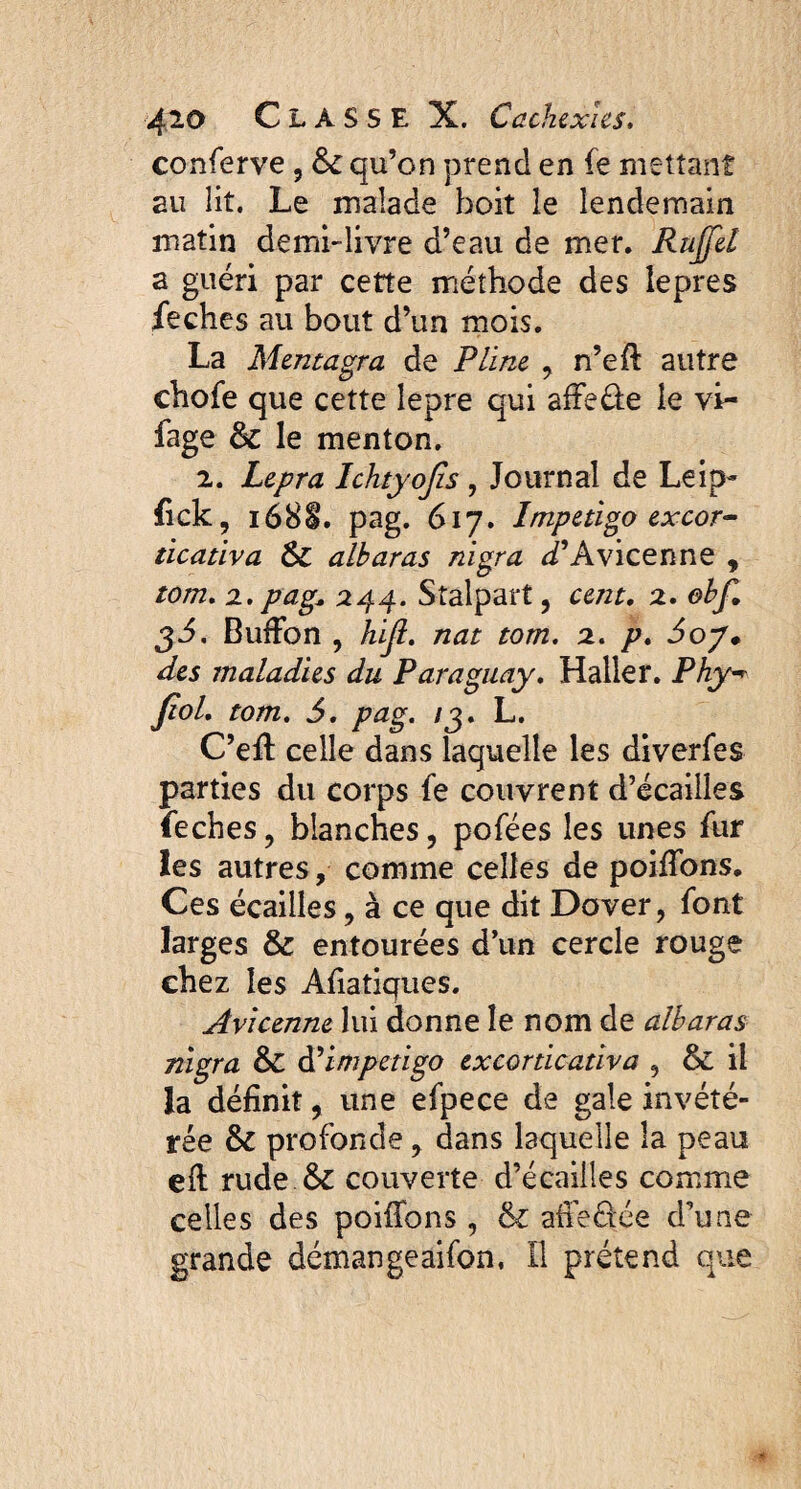 conferve , &c qu’on prend en fe mettant au lit. Le malade boit le lendemain matin demi-livre d’eau de mer. Rujfel a guéri par cette méthode des iepres feches au bout d’un mois. La Mentagra de Pline , n’eft autre chofe que cette lepre qui afFe&e le vi- fage & le menton. 2. Lepra Ichtyojis, Journal de Leip- fick, i68l. pag. 617. Impetigo excor- ticativa & alharas nigra D’Avicenne , tom. 2. pag, 244. Stalpart, cent. 2. ehf. 3J. BufFon , hijl. nat tom. 2. p. 6oy* des maladies du Paraguay. Haller. Phy■* Jïol. tom. 5. pag. /3. L. C’eft celle dans laquelle les diverfes parties du corps fe couvrent d’écailles feches , blanches, pofées les unes fur les autres, comme celles de poifîbns. Ces écailles, à ce que dit Dover, font larges & entourées d’un cercle rouge chez les Afiatiques. Avicenne lui donne le nom de alharas nigra & d’impetigo excorticativa , & il la définit, une efpece de gale invété¬ rée & profonde, dans laquelle la peau eft rude & couverte d’écailles comme celles des poiffons , & affeüée d’une grande démangeaifon, Il prétend que