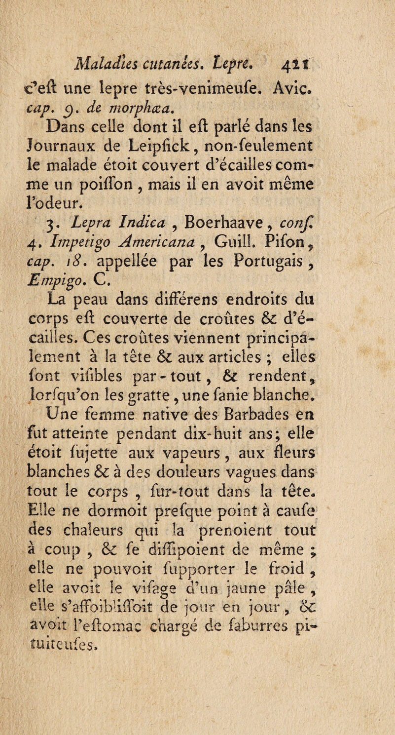 cfeft une lepre très-venimeufe. Avic. cap. c). de morphæa. Dans celle dont il eft parlé dans les Journaux de Leipfick, non-feulement le malade étoit couvert d’écailles com^ me un poiflon , mais il en avoit même l’odeur. 3. Lepra Indica , Boerhaave, confi 4. Impetigo Americana , Guilî. Pifon, cap. 18. appeilée par les Portugais , Ernpigo. C. La peau dans différens endroits du corps eft couverte de croûtes &c d’é¬ cailles. Ces croûtes viennent principa¬ lement à la tête & aux articles ; elles font viübles par-tout, Si rendent, lorfqu’on les gratte, une fanie blanche. Une femme native des Barbades en fut atteinte pendant dix-huit ans; elle étoit fujette aux vapeurs, aux fleurs blanches &c à des douleurs vagues dans tout le corps , fur-tout dans la tête. Elle ne dormoit prefque point à caufe des chaleurs qui la prenoient tout à coup , & fe difiipoient de même ; elle ne pouvoir fupporter le froid , elle avoit le vifage d’un jaune pâle , elle s’afFoibliflbit de jour en jour , &C avoit l’eflomac chargé de faburres pi* tuiteufes.