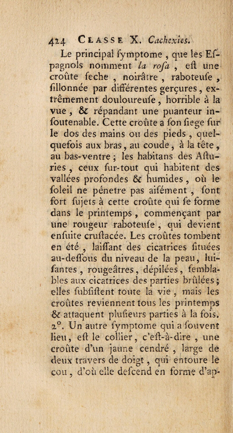 Le principal fymptome , que les Es¬ pagnols nomment la rofa , efi une croûte feche , noirâtre , raboîeufe , fillonnée par différentes gerçures, ex¬ trêmement douloureufe , horrible à ia vue , & répandant une puanteur in- foutenable. Cette croûte a Son fiege fur le dos des mains ou des pieds , quel¬ quefois aux bras, au coude, à la tête , au bas-ventre ; les habitans des Afiu- ries , ceux fur-tout qui habitent des vallées profondes tk humides, où le foleil ne pénétré pas aifément , font fort fujets à cette croûte qui fe forme dans le printemps , commençant par une rougeur raboteufe , qui devient enfuite cruflacée. Les croûtes tombent en été , îaiffant des cicatrices fituées au-deffous du niveau de la peau, lui- fantes , rougeâtres, dépilées, fembla- bles aux cicatrices des parties brûlées ; elles fubfiflent toute la vie , mais les croûtes reviennent tous les printemps & attaquent plufieurs parties à la fois. 2°. Un autre fymptome qui a fouvent lieu, eft le collier, c’efb-à-dire , une croûte d’un jaune cendré , large de deux travers de doigt, oui entoure le cou , d’où elle defeend en forme d’ap-