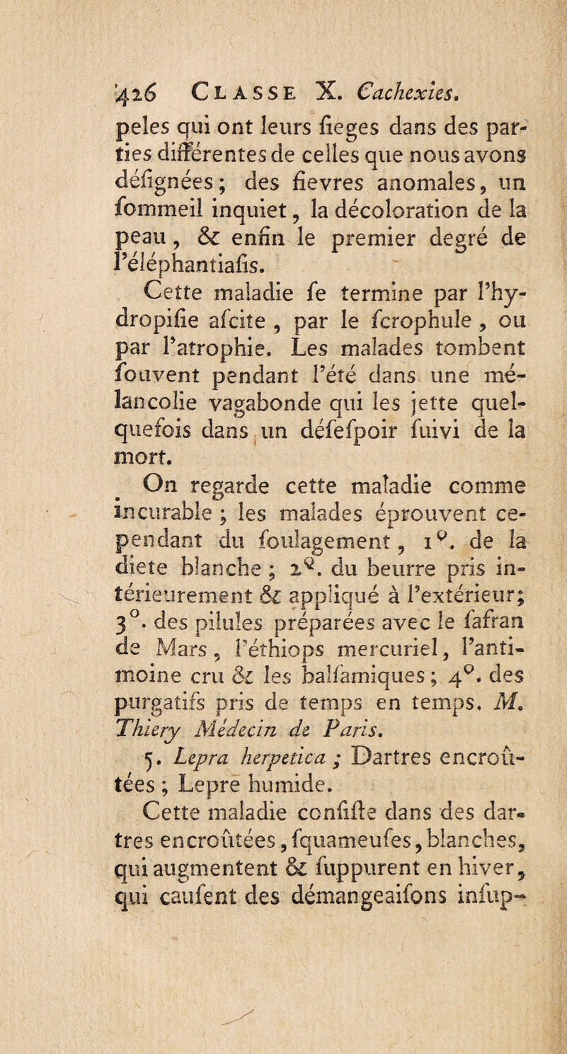 peles qui ont leurs fieges dans des par¬ ties différentes de celles que nous avons déiignées ; des fîevres anomales, un fommeil inquiet, la décoloration de la peau, & enfin le premier degré de Péléphantiafis. Cette maladie fe termine par l’hy- dropifie afeite , par le fcrophule , ou par l’atrophie. Les malades tombent fouvent pendant l’été dans une mé¬ lancolie vagabonde qui les jette quel¬ quefois dans un défefpoir fuivi de la mort. On regarde cette maladie comme incurable ; les malades éprouvent ce¬ pendant du foulagement, ip. de la diete blanche ; 2^. du beurre pris in¬ térieurement Si appliqué à l’extérieur; 3°. des pilules préparées avec le fafran de Mars , Péthiops mercuriel, l’anti¬ moine cru & les balfamiques ; 4°. des purgatifs pris de temps en temps. M. Thiery Médecin de Faris. 5. Lepra herpetica ; Dartres encroû¬ tées ; Lepre humide. Cette maladie confiffe dans des dar¬ tres encroûtées, fquameufes, blanches, qui augmentent & fuppurent en hiver, qui caufent des démangeaifons infup-