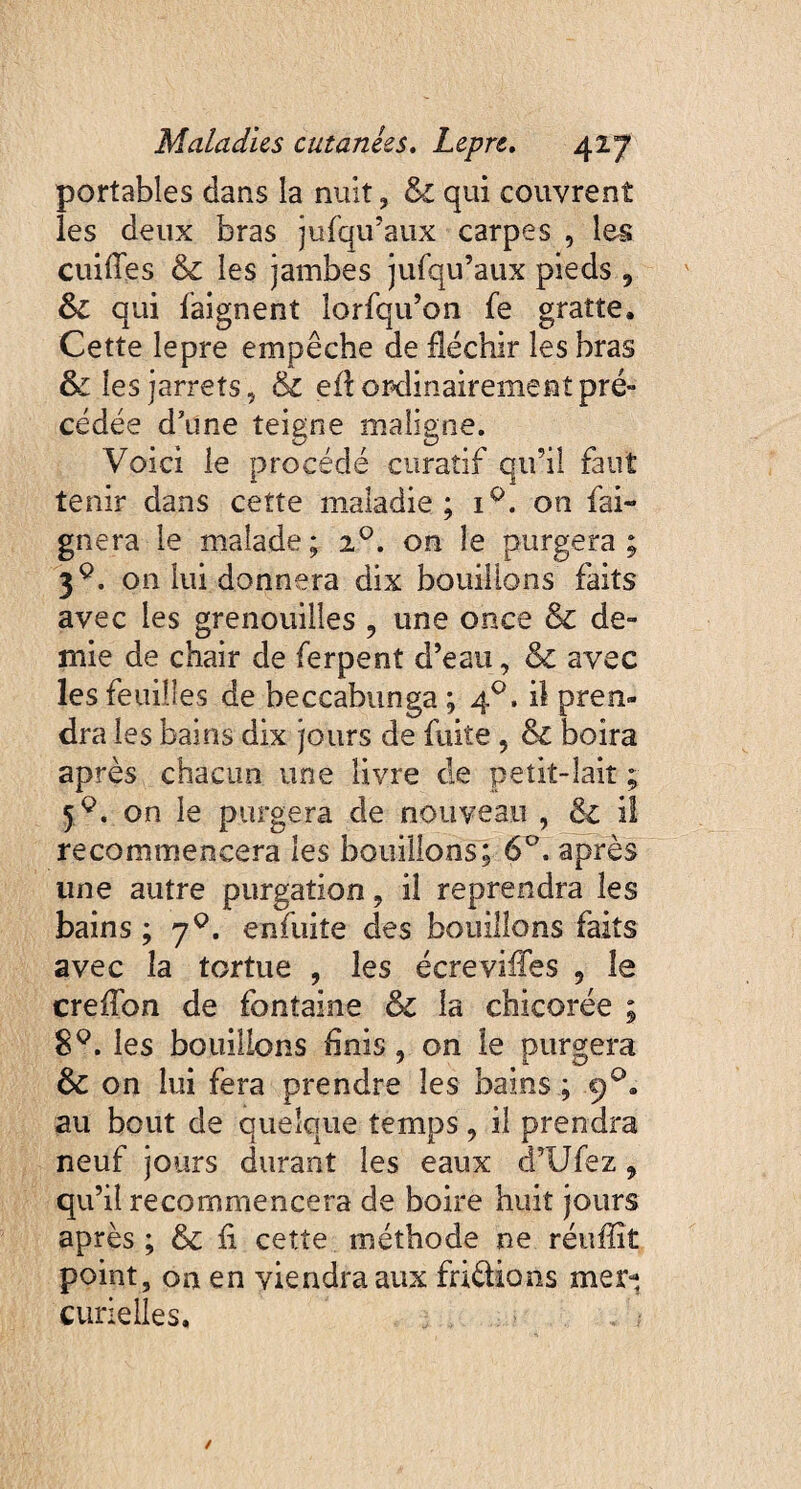 portables dans la nuit , & qui couvrent les deux bras jufqu’aux carpes , les cuifles & les jambes jufqu’aux pieds , &l qui baignent lorfqu’on fe gratte. Cette lepre empêche de fléchir les bras & les jarrets, & efl ordinairement pré» cédée d’une teigne maligne. Voici le procédé curatif qu’il faut tenir dans cette maladie; i°. on bai¬ gnera le malade; 20. on le purgera; 39. on lui donnera dix bouillons faits avec les grenouilles 9 une once & de¬ mie de chair de ferpent d’eau, & avec les feuilles de beccabunga ; 4°. il pren¬ dra les bains dix jours de fuite, & boira après chacun une livre de petit-lait ; on le purgera de nouveau , & il recommencera les bouillons; 6°. après une autre purgation, il reprendra les bains ; j°. enfuite des bouillons faits avec la tortue , les écrevifles 5 le creflbn de fontaine & la chicorée ; 89. les bouillons finis, on le purgera & on lui fera prendre les bains ; 90. au bout de quelque temps, il prendra neuf jours durant les eaux d’Ufez 9 qu’il recommencera de boire huit jours après ; & fi cette méthode ne réuflît point, on en viendra aux bridions mer¬ curielles.