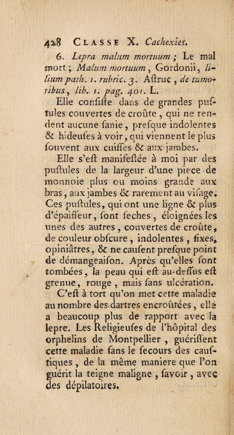 6. Lepra malum mortuum ; Le mal mort ; Malum mortuum , Gordonii, li¬ lium patk. /. rubric. Adrue , de tumo¬ ribus , lib. i. pag. 401. L. Elie confide dans de grandes puf- tules convertes de croûte , qui ne ren¬ dent aucune fanie, prefque indolentes & hideufes à voir, cui viennent le plus fouvent aux cuiffes & aux jambes. Elle s’ed manifeflée à moi par des pufhiles de la largeur d’une piece de monnoie plus ou moins grande aux bras, aux jambes de rarement au vifage* Ces pudules, qui ont une ligne & plus d’épaiîTeur, font feches, éloignées les unes des autres , couvertes de croûte, de couleur obfcure , indolentes , fixes, opiniâtres , & ne caufent prefque point de démangeaifon. Après qu’elles font tombées, la peau qui ed au-defTus ed grenue, rouge, mais fans ulcération. C’ed à tort qu’on met cette maladie au nombre des dartres encroûtées, elle a beaucoup plus de rapport avec la lepre. Les Religieufes de l’hôpital des orphelins de Montpellier , guérident cette maladie fans le fecours des cauf- tiques , de la même maniéré que l’on guérit la teigne maligne , favoir 3 avec des dépilatoires.