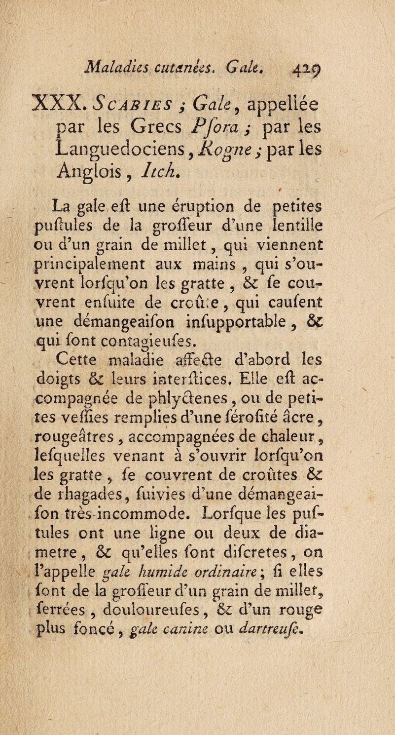 XXX. Scabies ; Gale, appellée par les Grecs P fora ; par les Languedociens, Rogne ; par les Anglois, Itch. La gale eff une éruption de petites pullules de 3a groffeur d’une lentille ou d’un grain de millet, qui viennent principalement aux mains , qui s’ou¬ vrent lorfqu’on les gratte , & fe cou¬ vrent en fuite de croûte, qui caufent une démangeaifon infupportable , & qui font conîagieufes. Cette maladie affeéle d’abord les doigts ëc leurs interfaces. Elle eff ac¬ compagnée de phlytfenes, ou de peti¬ tes veffies remplies d’une férolité âcre 9 rougeâtres , accompagnées de chaleur, lesquelles venant à s’ouvrir îorfqu’on les gratte , fe couvrent de croûtes & de rhagades, fuivies d’une démangeai¬ fon très incommode. Lorfque les puf- îules ont une ligne ou deux de dia¬ metre , &c qu’elles font diferetes, on l’appelle gale humide ordinaire; fi elles font de la groffeur d’un grain de millet, ferrées , douloureufes, d’un rouge plus foncé , gale canine ou dartreufe.