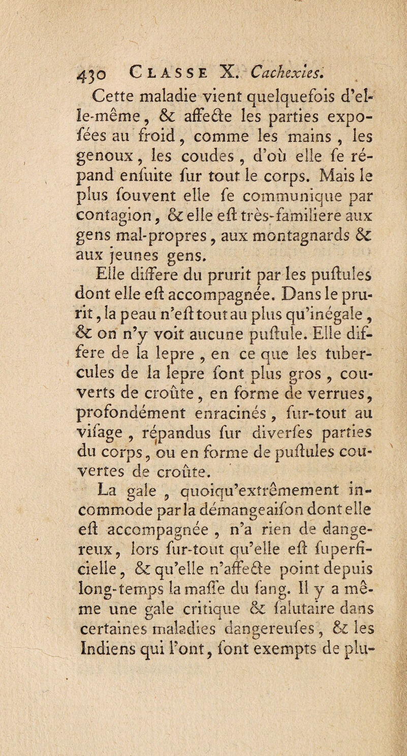 Cette maladie vient quelquefois d’el¬ le-même , & affeéle les parties expo- fées au froid, comme les mains , les genoux, les coudes , d’où elle fe ré¬ pand enfuite fur tout le corps. Mais le plus fouvent elle fe communique par contagion, & elle efl très-familière aux gens mal-propres , aux montagnards &C aux jeunes gens. Elle différé du prurit par les pullules dont elle efl accompagnée. Dans le pru¬ rit , la peau n’efl tout au plus qu’inégale, & on n’y voit aucune pullule. Elle dif¬ féré de la lepre , en ce que les tuber¬ cules de la lepre font plus gros , cou¬ verts de croûte , en forme de verrues, profondément enracinés , fur-tout au vifage , répandus fur diverfes parties du corps, ou en forme de pullules cou¬ vertes de croûte. La gale , quoiqu’exîrêmement in¬ commode parla démangeaifon dont elle efl accompagnée , n’a rien de dange¬ reux, lors fur-tout qu’elle efl fuperfï- cielle, & qu’elle n’affeéle point depuis long-temps la malle du fang. Il y a me¬ me une gale critique ck falutaire dans certaines maladies dangereufes, & les Indiens qui l’ont, font exempts de plu-