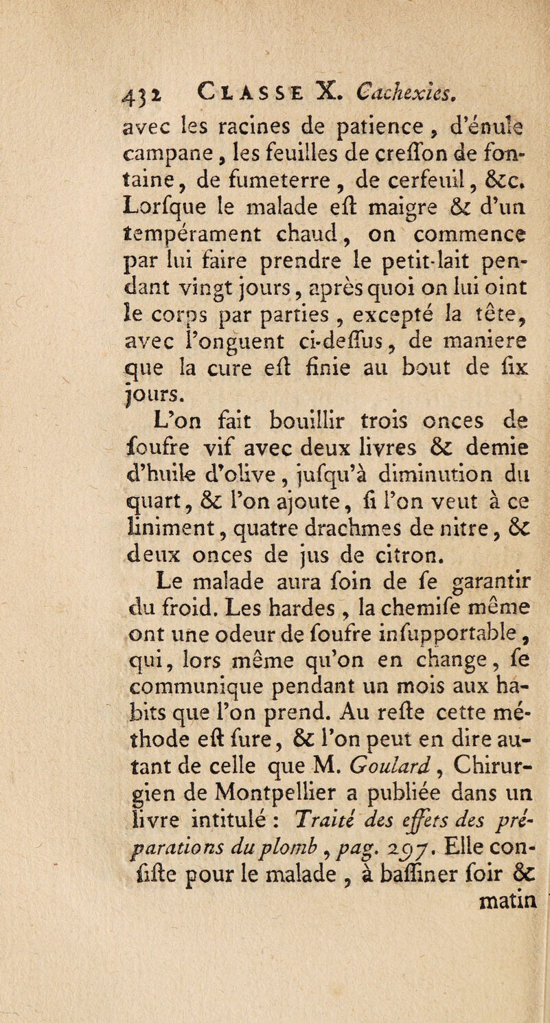 avec les racines de patience , d’énule campane, les feuilles de crefïon de fon¬ taine , de fumeterre , de cerfeuil, &c. Lorfque le malade efl maigre tk d’un tempérament chaud, on commence par lui faire prendre le petit-lait pen¬ dant vingt jours, après quoi on lui oint le corps par parties , excepté la tête, avec l’onguent ci*de£Tus, de maniéré que la cure efl finie au bout de fix jours. L’on fait bouillir trois onces de foufre vif avec deux livres & demie d’huile d’olive, jufqu’à diminution du quart, & l’on ajoute, fi l’on veut à ce liniment, quatre drachmes de nitre, ÔC deux onces de jus de citron. Le malade aura foin de fe garantir du froid. Les hardes , la chemife même ont une odeur de foufre infupportable, qui, lors même qu’on en change, fe communique pendant un mois aux ha¬ bits que l’on prend. Au refie cette mé¬ thode eft fure, & l’on peut en dire au¬ tant de celle que M. Goulard, Chirur¬ gien de Montpellier a publiée dans un livre intitulé : Traité des effets des pré- paradons du plomb , pag. 2^)7. Elle con¬ fiée pour le malade , à badiner foir & matin