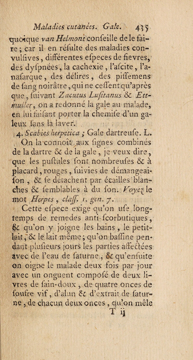 quoique van Helmoni çonfeilîe de le fai¬ re ; car il en réfulîe des maladies con- vullives, différentes efpeces de fievres, des dyfpnées, la cachexie , l’afcite, l’a- nafarque, des délires, des piffemens de fang noirâtre, qui ne ceffentqu’après que , fuivant Z acutus Lufitanus & Ett~ mullet) on a redonné la gale au malade, en iuifaifant porter la chemife d'un ga¬ leux fans la laver. 4. Scabies herpetica ; Gale dartreufe. L, On laxonnoî-t . aux lignes combinés de la dartre & de la gale , je veux dire, que les pullules font nombre ufes & à placard, rouges, fuivies de démangeai* fon , 6c fe détachent par écailles blan¬ ches & femblables à du fon. Voyc£ le mot Herpes , claff. 1. gen. y. Cette efpece exige qu’on ufe long¬ temps de remedes anti-fcorbutiques , $c qu’on y joigne les bains, le petit- lait le lait même ; qu’on baffine pen¬ dant plufieurs jours les parties affeélées avec de l’eau de fatume , &c qu’enfuite on oigne le malade deux fois par jour avec un onguent compofé de deux li¬ vres de faim doux , de quatre onces de foufre vif, d’alun 6c d’extrait de fatur» ne j de chacun deux onces , qu’on mêle