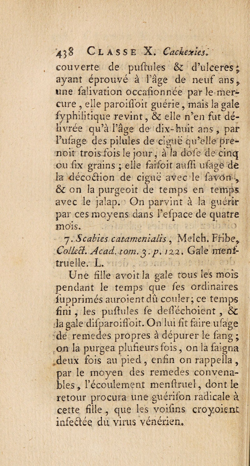 couverte de puftuîes & d’uIceres ; ayant éprouvé à l’âge de neuf ans^, une falivation occafionnée par le mer¬ cure , elle paroifioit guérie, mais la gale fyphiiitique revint, 6c elle n’en fut dé¬ livrée qu’à l’âge de dix-huit ans, par Pufage des pilules de ciguë qu’elle pre- noit trois fois le jour, à la dofe de cinq ou fix grains ; elle faifoit auffi ulage de la décodion de ciguë avec le fa V On , & on la purgeoit de temps en temps avec le jaîap. On parvint à la guérir par ces moyens dans Pefpace de quatre mois. y. Scabies catamenialis , Melch. Fribet ColLecl. Acad, tom, j.p, 122, Gale ntenf- îruelle. L. Une fille a voit la gale tous les mois pendant le temps que fes ordinaires îupprimés auroientdû couler; ce temps fini , les pullules fe defléehoient , 6c la gale difparoifioit. On lui fit faire ufage de remedes propres à dépurer le fang ; an la purgea pîufieursfois, onlafaigna deux fois au pied, enfin on rappella , par le moyen des remedes convena¬ bles * Pécouiement menfiruel, dont le retour procura une guérifon radicale à cette fille , que les voifins croyoient infedée du virus vénériem