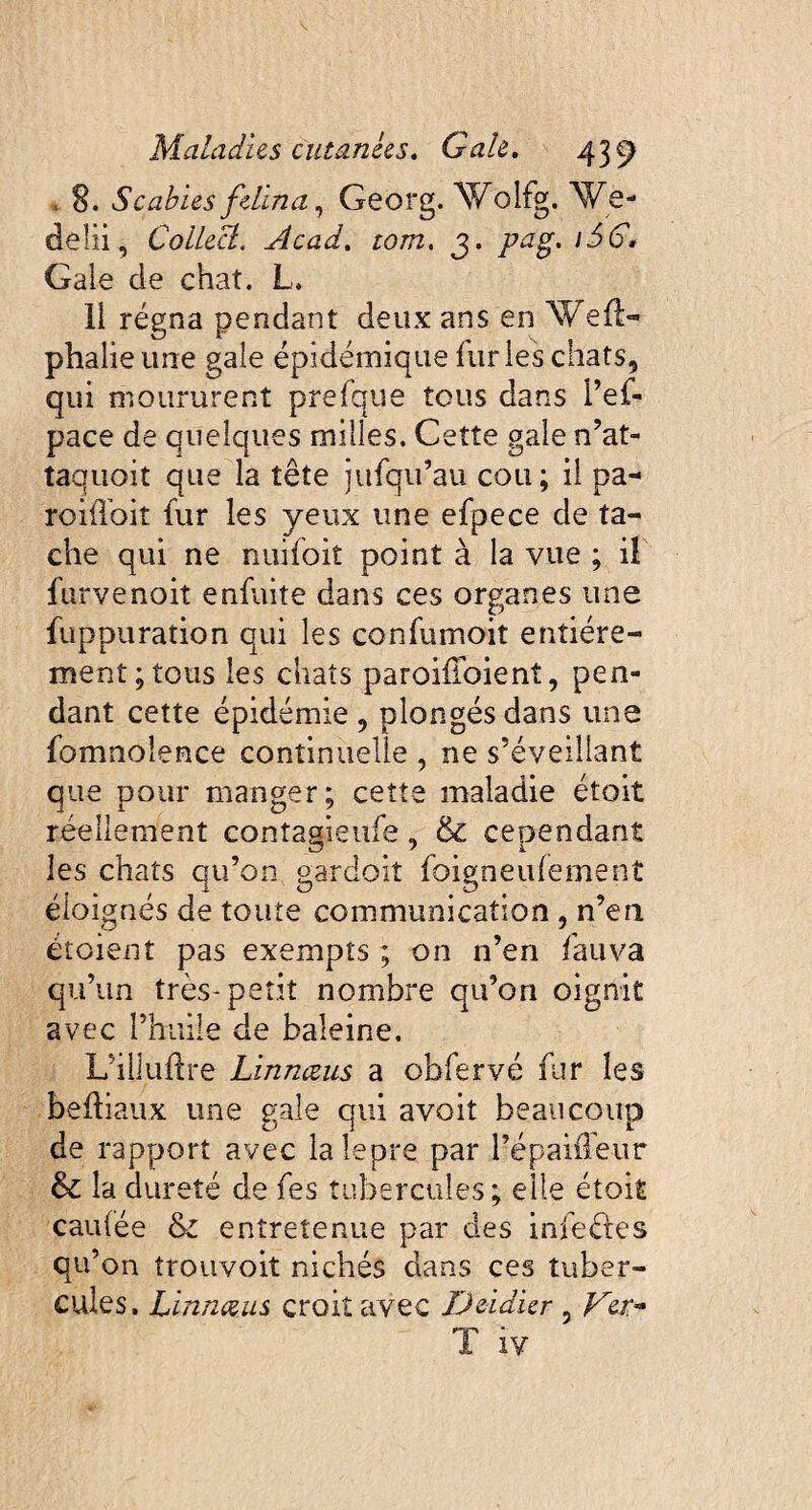 . 8. Scabies felina, Georg. Wolfg. We- deüi, Coilect. Acad, tom, 3. /tfg. /3G Gale de chat. L. Il régna pendant deux ans en Wed- phalie une gale épidémique furies chats, qui moururent prefque tous dans l’ef- pace de quelques milles. Cette gale n’at- taquoit que la tête jufqu’au cou; il pa- roiiïoit fur les yeux une efpece de ta¬ che qui ne nuifoit point à la vue ; i! furvenoit enfuite dans ces organes une fuppuration qui les confumoit entière¬ ment; tous les chats paroiiloient, pen¬ dant cette épidémie, plongés dans une fomnoîence continuelle , ne s’éveillant que pour manger; cette maladie étoit réellement contagieufe, & cependant les chats qu’on gardoit foigneufement éloignés de toute communication , n’en étoient pas exempts ; on n’en fauva qu’un très-petit nombre qu’on oignit avec l’huile de baleine. L’illuftre Linnœus a obfervé fur les bediaux une gale qui avoit beaucoup de rapport avec lalepre par répaiffe-ur & la dureté de fes tubercules; elle étoit caufée & entretenue par des infeétes qu’on trouvoit nichés dans ces tuber¬ cules. Linnœus croit avec Deidier ? Ver**