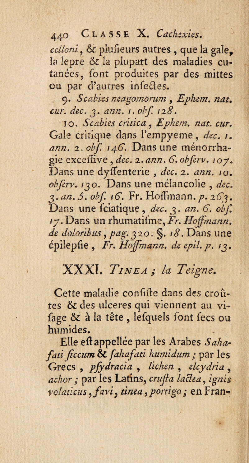 cdloni , fk plimeurs autres , que la gale, la lepre &c la plupart des maladies cu¬ tanées, font produites par des mittes ou par d’autres infectes. 9. Scabies neagomorum , Epkem. nat, cur. dec. 3. ann. /. obf 128. 10. Scabies critica, Epkem. nat. cur. Gale critique dans l’empyeme, dec. t. ann. 2. obf. /46'. Dans une ménorrha- gie excefîive , dec. 2, ann. G. obferv. 1 oy. Dans une dyffenterie , dec. 2. ann. 10. obferv. 130. Dans une mélancolie , dec. 3. an. 5. obf. iG. Fr, Hoffmann./?. Dans une fciatique, dec. 3. an. G. obf. ty. Dans un rhumatifme, Fr. Hoffmann, de doloribus, pag.320. §. 18. Dans une épiîepfie , Fr. Hoffmann. de epil.p. 13. XXXI. Tinea j la Teigne. Cette maladie confide dans des croû¬ tes 6c des ulceres qui viennent au vi» fage 6c à la tête , lefquels font fecs ou humides. Elle eflappellée par les Arabes Saka- fati ficcum 6c fahafati humidum ; par les Grecs , pfydracia , lichen , elcydria , achor ; par les Latins, crujla laclea, ignis volaticus ffavi) tinea, porrigo ; en Fran-