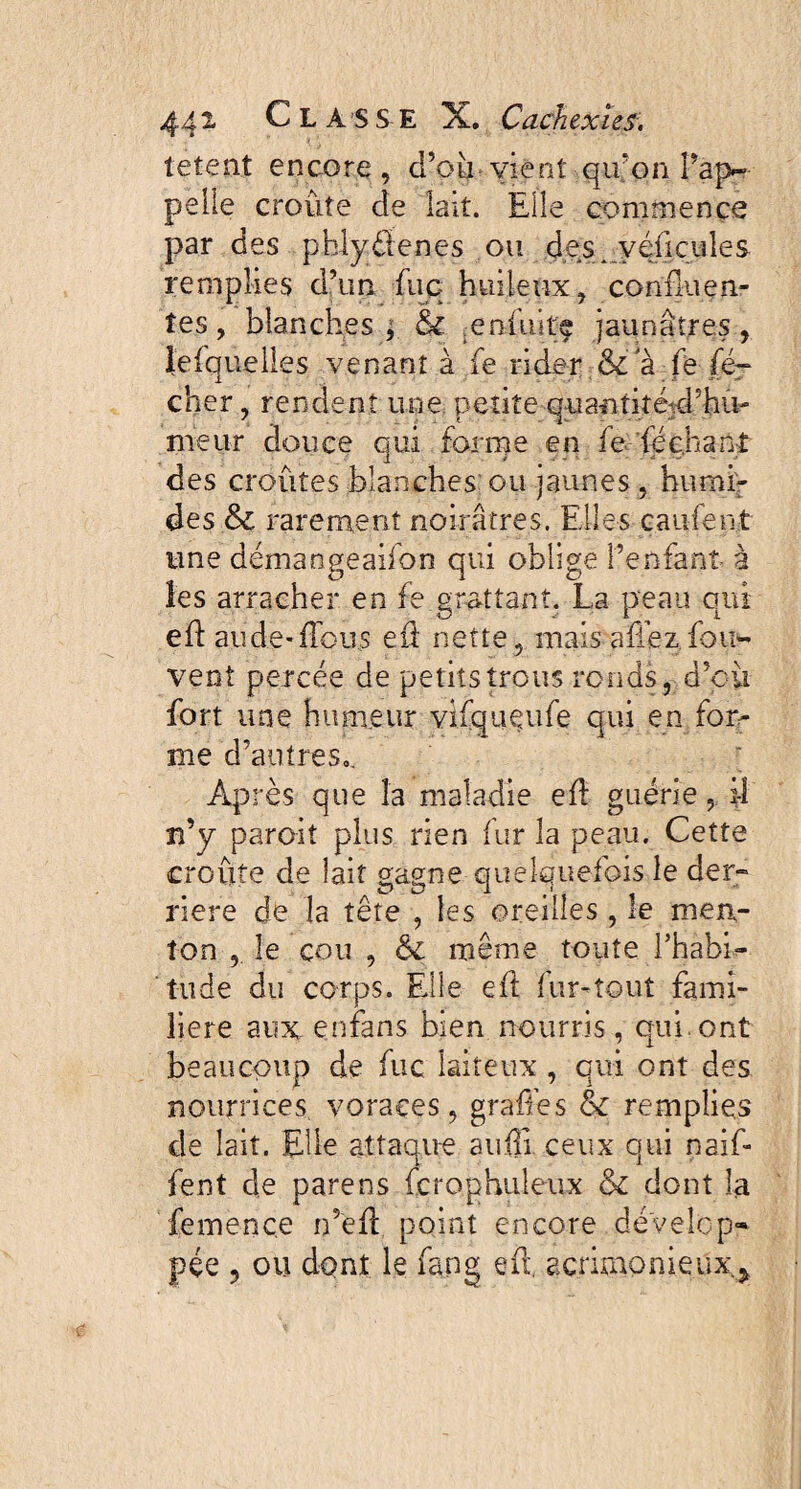 tetent encore, d’où vient qu’on î’ap- pelle croûte de lait. Elle commence par des pblydenes ou des. yéûcules remplies d’un fuq huileux, confluen¬ tes, blanches; & enûiite jaunâtres, lefquelles venant à fe rider & a fe fé~ cher, rendent une petite quantiîétcl’hu- ineur douce qui forme en fe léchant des croûtes blanches ou jaunes, humi¬ des &c rarement noirâtres. Elles çaufen.t une démangeaifon qui oblige l’enfant à les arracher en fe grattant. La peau qui eft au de-flous eft nette, mais a fiez fou- vent percée de petits trous ronds r d’où fort une humeur vifqueufe qui en for- me d’antres,. Après que la maladie eft guérie, iî n’y paroit plus rien fur la peau. Cette croûte de lait gagne quelquefois le der¬ rière de la tête , les oreilles, le men¬ ton , le cou, même toute l’habi¬ tude du corps. Elle eft fur-tout fami¬ lière aux enfans bien nourris, qui. ont beaucoup de fuc laiteux , qui ont des nourrices voraces, gradés & remplies de lait. Elle attaque auftl ceux qui naif* fent de parens fcroghuleux & dont la femence n’eft point encore dévelop» pçe ? ou dont le fang eft. acrimonieux. *