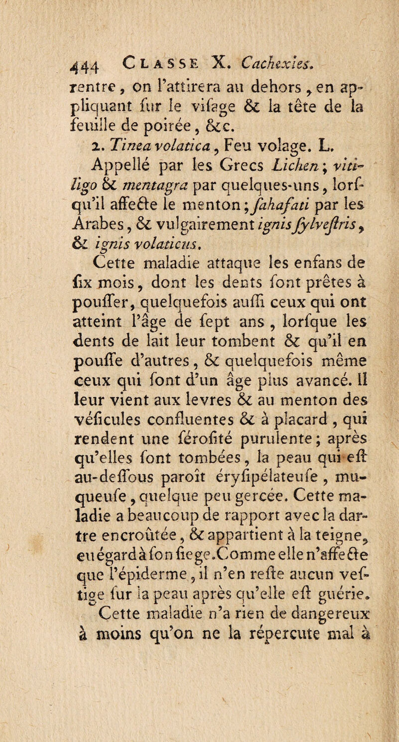 rentre, on l’attirera au dehors , en ap¬ pliquant fur le vifage 6c la tête de la feuille de poirée, &c. 2. Tinea volatica , Feu volage. L. Appellé par les Grecs Lichen ; viti¬ ligo 6c mentagra par quelques-uns, lorf* qu’il affefte le menton ^fahafati par les Arabes, 6c vulgairement ignisJylvejlris, & ignis volaticus. Cette maladie attaque les enfans de fîx mois, dont les dents font prêtes à pouffer, quelquefois suffi ceux qui ont atteint l’âge de fept ans , lorfque les dents de lait leur tombent 6c qu’il en pouffe d’autres, & quelquefois même ceux qui font d’un âge plus avancé, lî leur vient aux levres 6c au menton des véficules confluentes 6c à placard , qui rendent une féroffté purulente; après qu’elles font tombées, la peau qui eff au-deffous paroît éryfipélateufe , mu- queufe , Quelque peu gercée. Cette ma¬ ladie a beaucoup de rapport avec la dar¬ tre encroûtée, & appartient à la teigne, eu égard à fo n fie ge .Comme elle n’affe e que l’épiderme 5 il n’en reffe aucun vef» tige lur la peau après qu’elle eff guérie* Cette maladie n’a rien de dangereux à moins qu’on ne la répercute mal à