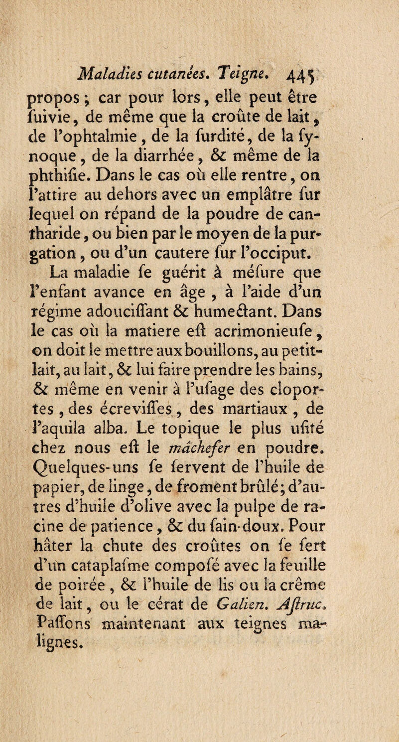 propos ; car pour lors, elle peut être fuivie, de même que la croûte de lait, de l’ophtalmie, de la furdité, de la fy- noque , de la diarrhée, 8c même de la phthiiie. Dans le cas 011 elle rentre, on l’attire au dehors avec un emplâtre fur lequel on répand de la poudre de can¬ tharide , ou bien par le moyen de la pur¬ gation , ou d’un cautere fur l’occiput. La maladie fe guérit à méfure que l’enfant avance en âge , à l’aide d’un régime adouciflant 8c hume&ant. Dans le cas 011 la matière efl acrimonieufe 9 on doit le mettre aux bouillons, au petit- lait, au lait, 8c lui faire prendre les bains, 8c même en venir à l’ufage des clopor¬ tes , des écreviffes , des martiaux , de l’aquiia alba. Le topique le plus ufité chez nous eft le mâchefer en poudre. Quelques-uns fe fervent de l’huile de papier, de linge, de froment brûlé; d’au¬ tres d’huile d’olive avec la pulpe de ra¬ cine de patience, 8c du fain doux. Pour hâter la chute des croûtes on fe ferî d’un cataplafme compofé avec la feuille de poirée , & l’huile de lis ou la crème de lait, ou le cérat de Galien. Ajimc„ Paffcns maintenant aux teignes ma¬ lignes.