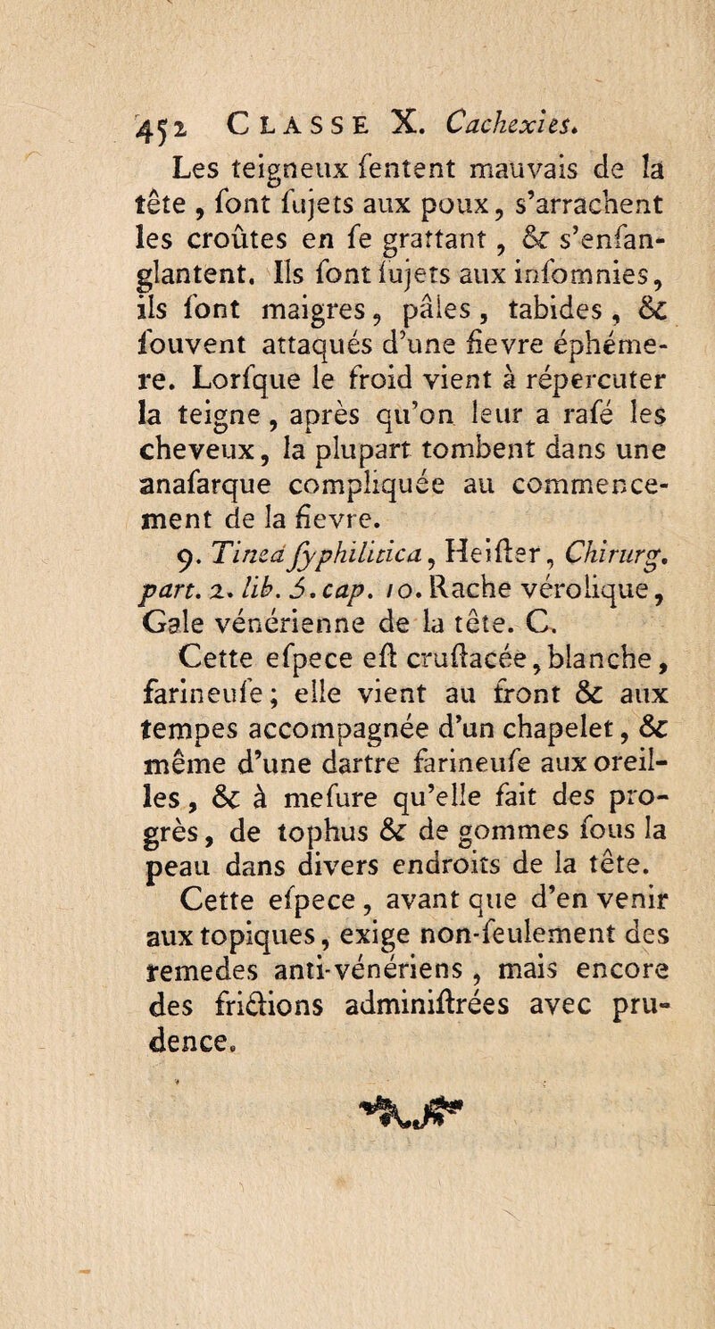 Les teigneux Tentent mauvais de îa tête , font fujets aux poux, s’arrachent les croûtes en fe grattant, & s’enfan- glantent, Ils font iujets aux infomnies, ils font maigres, paies , tabides, &C fouvent attaqués d’une hevre éphémè¬ re. Lorfque le froid vient à répercuter la teigne, après qu’on leur a rafé les cheveux, la plupart tombent dans une anafarque compliquée au commence¬ ment de la hevre. 9. Tinzdfyphïlitica, Heiûer, Chirurg. part. 2. lib. 5. cap. /0. Rache vérolique, Gale vénérienne de la tête. C. Cette efpece efl cruftacée, blanche, farîneufe; elle vient au front & aux tempes accompagnée d’un chapelet, &: même d’une dartre farineufe aux oreil¬ les , & à mefure qu’elle fait des pro¬ grès , de tophus & de gommes fous la peau dans divers endroits de la tête. Cette efpece , avant que d’en venir aux topiques, exige non-feulement des remedes anti-vénériens , mais encore des fridions adminiftrées avec pru¬ dence.