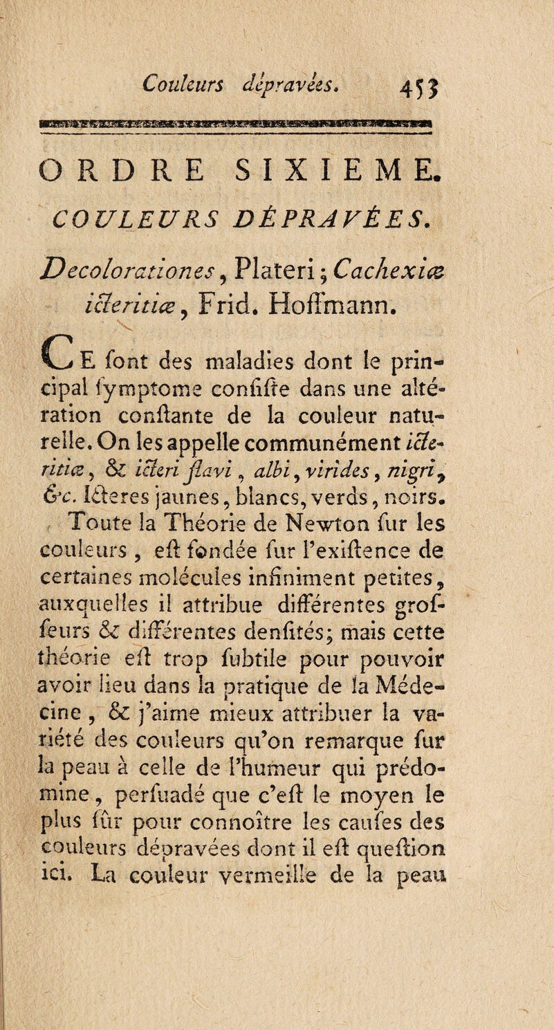 ORDRE SIXIEME. COULEURS DÉPRAVÉES. Decolorationes, Plateri ; Cachexies icîeritiœ? Frid. Hoffmann. C E font des maladies dont le prin¬ cipal fympîome confifte dans une alté¬ ration confiante de la couleur natu¬ relle. On les appelle communément ictc- ritiœ , & icicri jlavi, albi ^ virides, nigri, &c. léleres jaunes, blancs, verds, noirs. Toute la Théorie de Newton fur les couleurs , efl fondée fur l’exiflence de certaines molécules infiniment petites, auxquelles il attribue différentes grof- feurs & différentes denfiîés; mais cette théorie eîl: trop fubtile pour pouvoir avoir lieu dans la pratique de ïa Méde¬ cine , & j’aime mieux attribuer la va¬ riété des couleurs qu’on remarque fur la peau à celle de l’humeur qui prédo¬ mine , perfuadé que c’eff le moyen le plus fur pour connoître les caufes des couleurs dépravées dont il efl queflion ici. La couleur vermeille de la peau