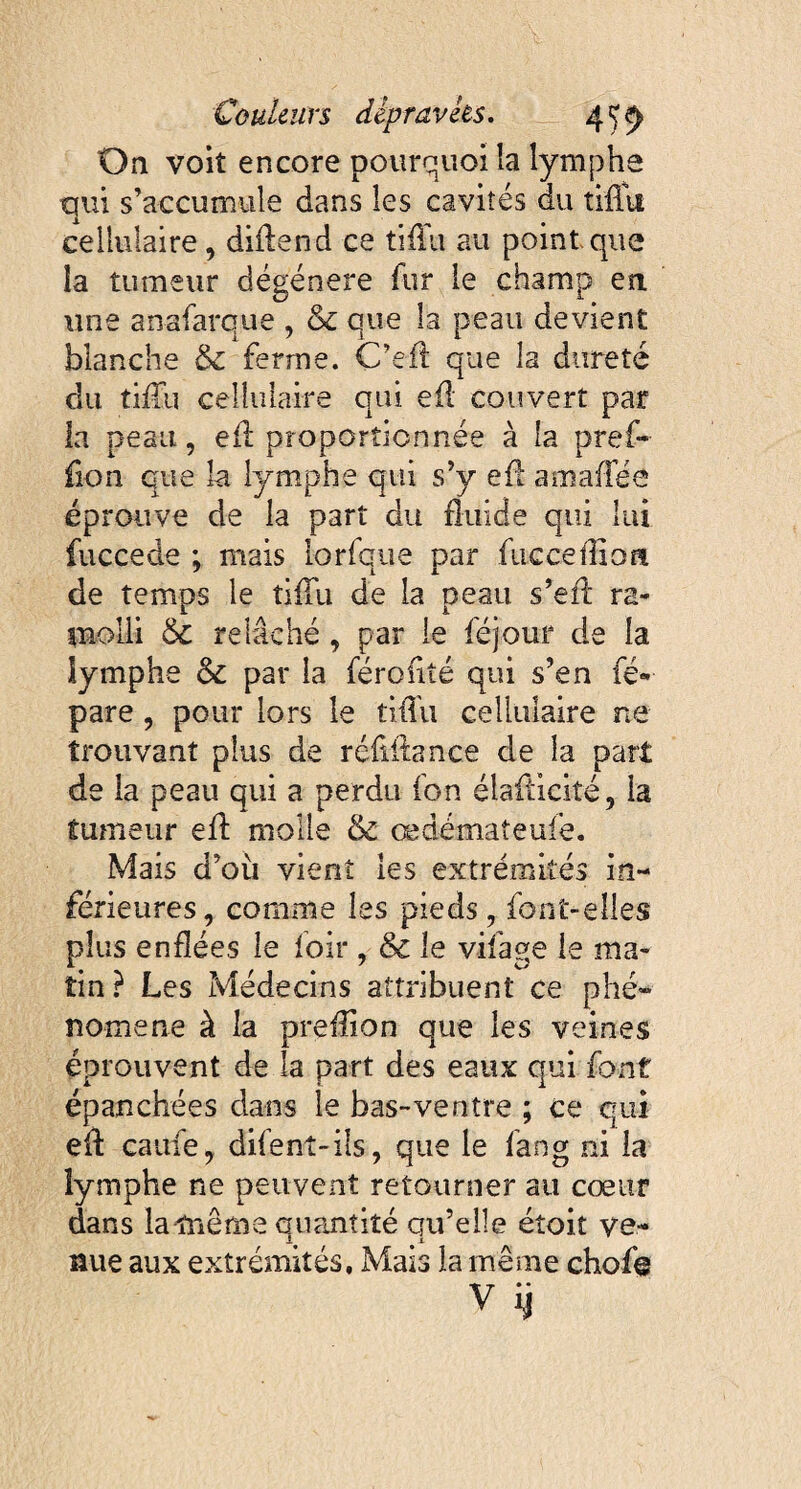 On voit encore pourquoi la lymphe qui s’accumule dans les cavités du tiflit cellulaire , diilend ce tiffu au point que la tumeur dégénéré fur le champ en une anafarque , oc que la peau devient blanche & ferme. C’efl que la dureté du tilia cellulaire qui eil couvert par la peau, e£l proportionnée à la pref- fion que la lymphe qui s’y ef! amaiîée éprouve de la part du fluide qui lui fuccede ; mais iorfque par fucceilion de temps le tilTu de la peau s’ell ra¬ molli & relâché , par le féjour de la lymphe & par la féroîiîé qui s’en ré¬ pare , pour lors le tiiTu cellulaire ne trouvant plus de réfillance de la part de la peau qui a perdu ion élaÛicité, la tumeur efl molle & œdémateuie. Mais d’où vient les extrémités in¬ férieures , comme les pieds, font-elles plus enflées le loir , & le vifage le ma¬ tin? Les Médecins attribuent ce phé¬ nomène à la prefîion que les veines éprouvent de la part des eaux qui font épanchées dans le bas-ventre ; ce qui ell caiife, difent-ils, que le fang ni la lymphe ne peuvent retourner au cœur dans lamiême quantité qu’elle étoit ve¬ nue aux extrémités. Mais la même chofo