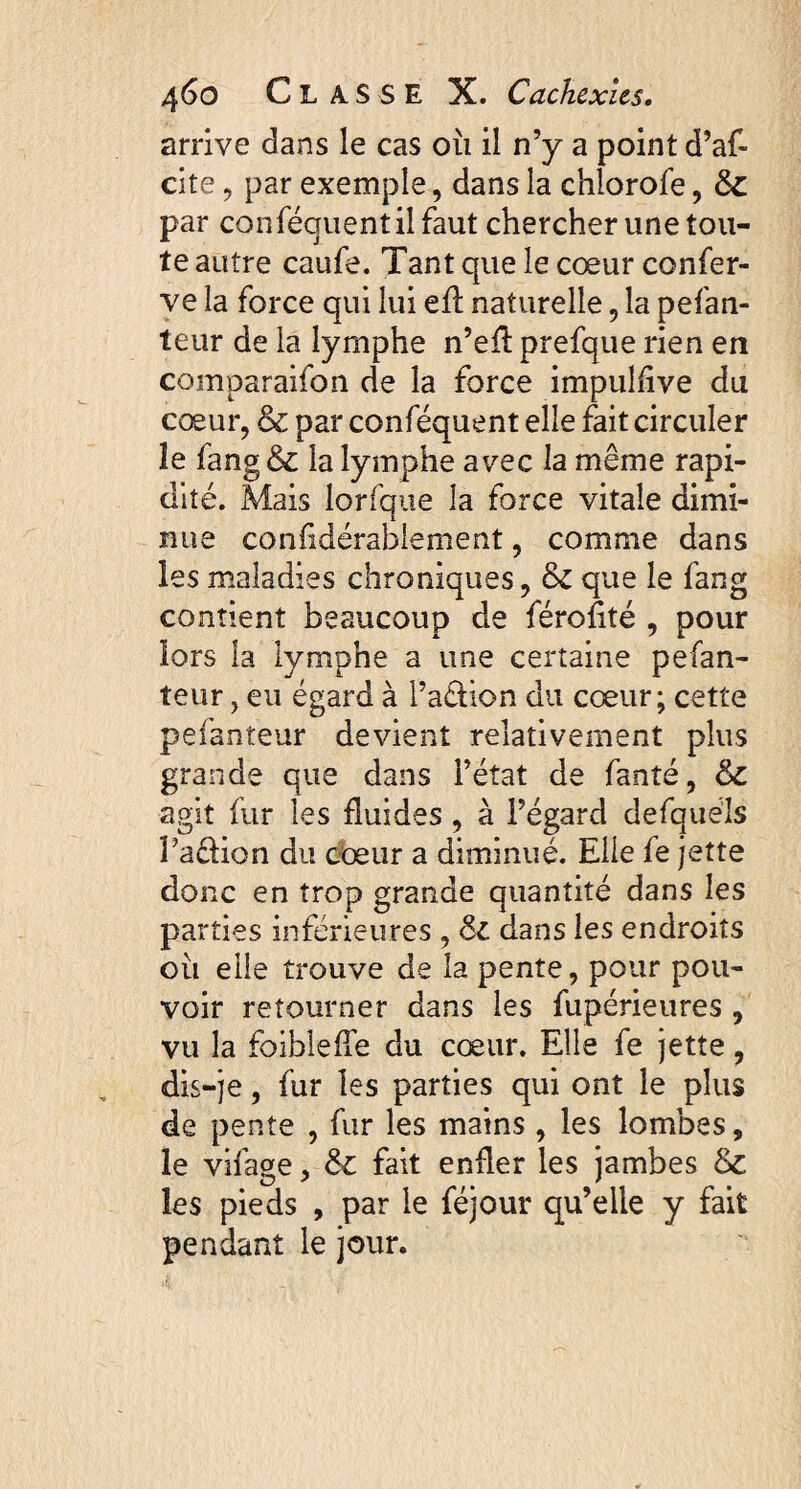 arrive dans le cas où il n’y a point d’af- cite 9 par exemple, dans la chlorofe, & par conféguentilfaut chercher une tou¬ te autre caufe. Tant que le cœur confer¬ ve la force qui lui efl: naturelle , la pefan- teur de la lymphe n’eA prefque rien en comparaifon de la force impulflve du cœur, & par conféquent elle fait circuler le fang & la lymphe avec la même rapi¬ dité. Mais lorfque la force vitale dimi¬ nue confidérablement, comme dans les maladies chroniques, & que le fang contient beaucoup de férofité , pour lors la lymphe a une certaine pefan- teur, eu égard à l’a&ion du cœur; cette pefanteur devient relativement plus grande que dans l’état de fanté, &c agit fur les fluides, à l’égard defquéls Pa&ion du cœur a diminué. Elle fe jette donc en trop grande quantité dans les parties inférieures , dans les endroits où elle trouve de la pente, pour pou¬ voir retourner dans les fupérieures , vu la foiblefle du cœur. Elle fe jette, dis-je, fur les parties qui ont le plus de pente , fur les mains , les lombes, le vifage, & fait enfler les jambes & les pieds , par le féjour qu’elle y fait pendant le jour.