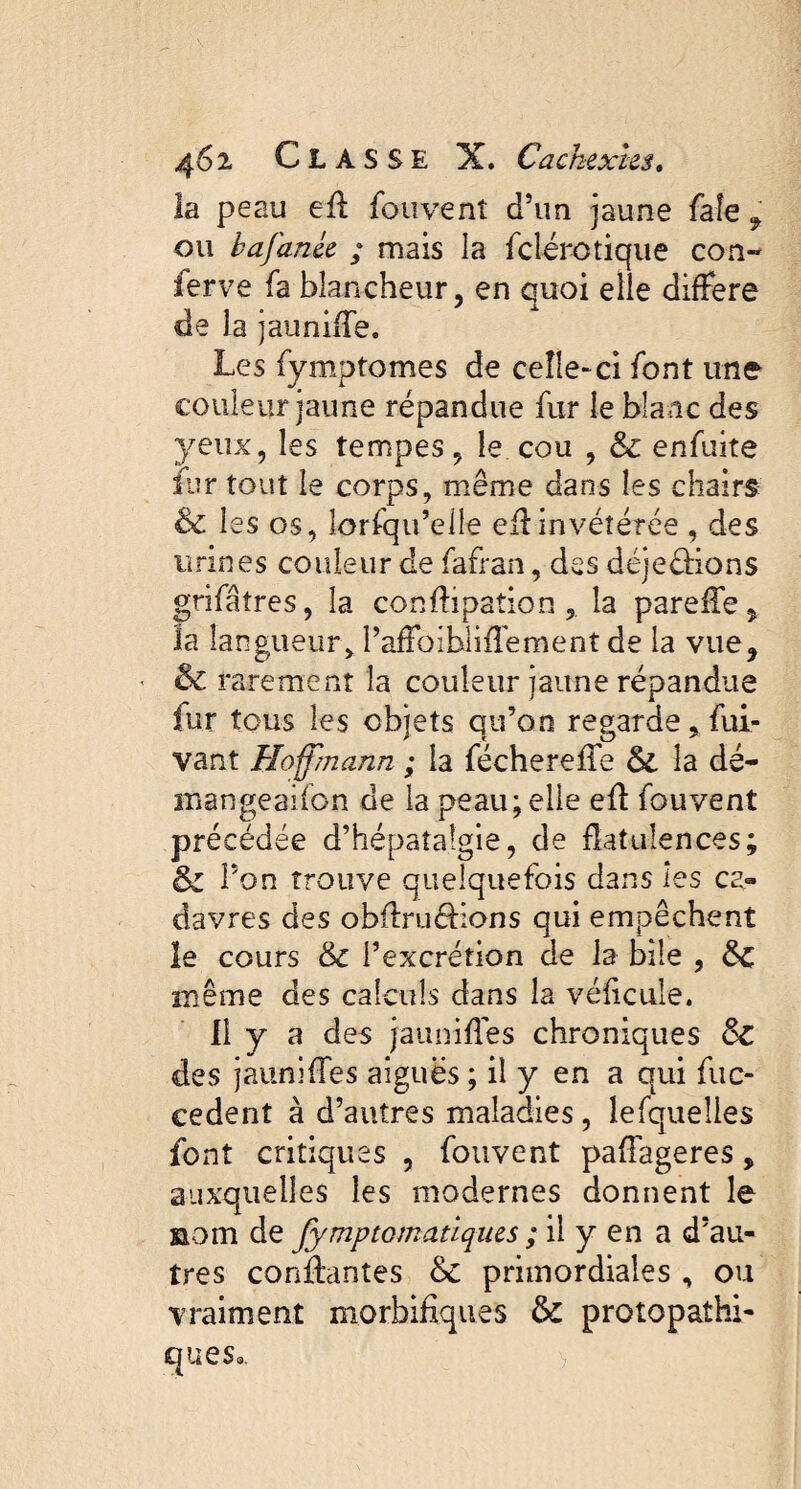 la peau efl fou vent cTun jaune faîe 9 ou b a fanée ; mais la felérotique con¬ ferve fa blancheur, en quoi elle différé de la jauniiTe. Les fymptomes de celle-ci font une couleur jaune répandue fur le blanc des yeux, les tempes, le cou , & enfuite fur tout le corps, même dans les chairs & les os, îorfqu’elle eflinvétérée , des urines couleur de fafran, des déje&ions grifalres, la conflipation, la pareile, la langueur, PafFoibliffement de la vue, ■ & rarement la couleur jaune répandue fur tous les objets qu’on regarde, fui- vant Hoffmann ; la fécherefie & la dé- inangeaifon de la peau; elle efl fouvent précédée d’hépatalgie, de flatulences; & Pon trouve quelquefois dans les ca¬ davres des ohflruélions qui empêchent le cours &c l’excrétion de la bile , &C même des calculs dans la véficuîe. Il y a des jaunifles chroniques ôc des jauniffes aiguës ; il y en a qui fuc- cedent à d’autres maladies, lefqueîles font critiques , fouvent paflageres, auxquelles les modernes donnent le nom de fymptomatiques ; il y en a d’au¬ tres confiantes & primordiales , ou vraiment morbifiques & protopathi- cjues».