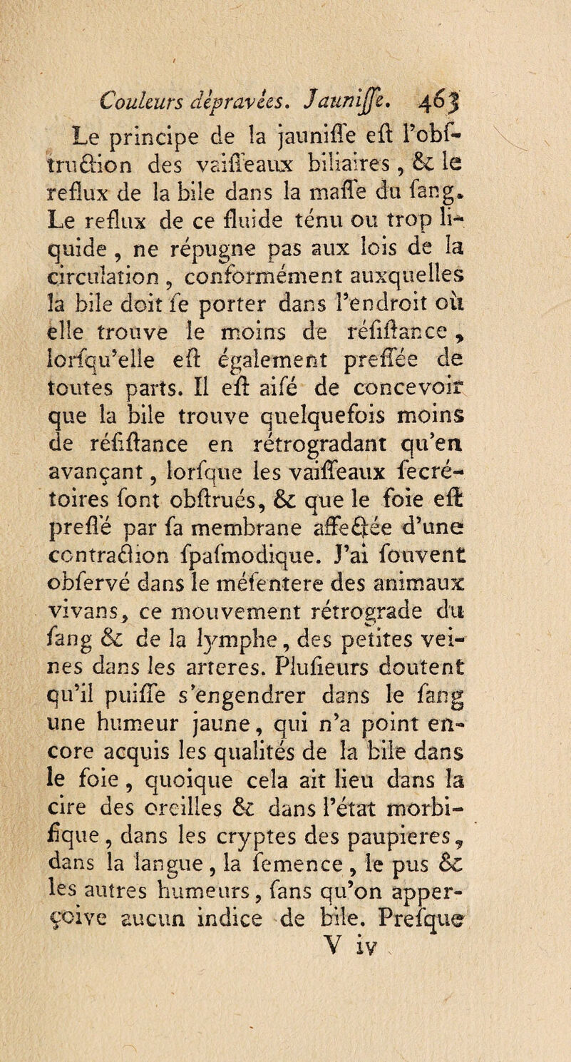 Le principe de la jauni fie efl l’obf- tru&ion des vaille aux biliaires, & le reflux de la bile dans la malle du fan g. Le reflux de ce fluide ténu ou trop li¬ quide , ne répugne pas aux lois de la circulation , conformément auxquelles la bile doit le porter dans Pendroit où elle trouve le moins de réfillance y lorfqu’elle eif également prefTée de toutes parts. Il efl aifé de concevoir que la bile trouve quelquefois moins de réfiftance en rétrogradant qu’en avançant, lorfque les vaifTeaux fecré- toires font cbflrués, & que le foie efl prefle par fa membrane affeéfée d’une contraélion fpafmodique. J’ai fouvent obfervé dans le méfentere des animaux vivans, ce mouvement rétrograde du fang & de la fymphe, des petites vei¬ nes dans les arteres. Plufieurs doutent qu’il puifTe s engendrer dans le fang une humeur jaune, qui n’a point en¬ core acquis les qualités de la bile dans le foie, quoique cela ait lieu dans la cire des oreilles & dans l’état morbi¬ fique, dans les cryptes des paupières 9 dans la langue , la femen ce , le pus &C les autres humeurs, fans qu’on apper- çoive aucun indice de bile. Prefque Y iv