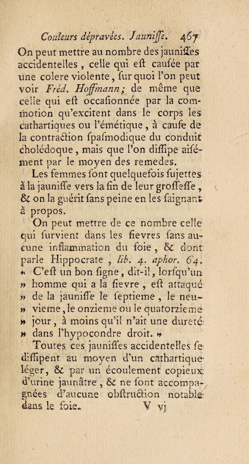 On peut mettre au nombre des jau ailles accidentelles , celle qui efl caufée par une colere violente, fur quoi Ton peut voir Fréd. Hoffmann ; de même que celle qui eft occalionnée par la com¬ motion qu’excitent dans le corps les cathartiques ou l’émétique , à caufe de la contradion fpafmodique du conduit cholédoque, mais que l’on difîipe aifé- ment par le moyen des remedes. Les femmes font quelquefois fujettes à la jaunifTe vers la fin de leur grofTeffe , & on la guérit fans peine en les faignan* à propos. On peut mettre de ce nombre celle qui furvient dans les fievres fans au¬ cune inflammation du foie , & dont parle Hippocrate , lib. 4. aphor. 64, * C’efl un bon figne, dit-il, lorfqu’un » homme qui a la fievre , efl attaque » de la jauniffe le feptieme , le neu- w vieme, le onzième ou le cuatorzieme • * -, 1 » jour, à moins qu’il n’ait une dureté: # dans l’hypocondre droit. * Toutes ces jauniffes accidentelles fe; diflipent au moyen d’un cathartique léger, & par un écoulement copieux: d’urine jaunâtre , & ne font accompa-, gnées d’aucune obflrucfion notable