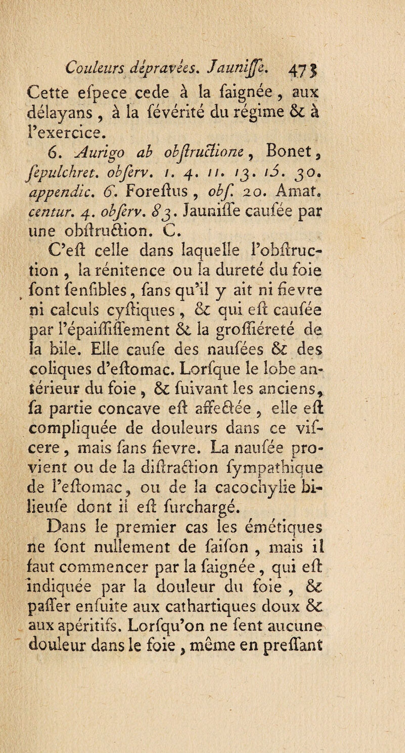 Cette efpece cecle à la faignée , aux délayans , à la févérité du régime 6c à l’exercice. 6. Aurigo ab objlruclione, Bonet 3 fepulchret. obferv. /. 4. //. /3. /3. 30. appendïc. 6. Foreftus , obf. 20. Amat. centur. 4. £3. Jauniffe caufée par une obftru&ion. C. C’eft celle dans laquelle l’obftruc- tion , la rénitence ou la dureté du foie font fenflbles, fans qu’il y ait ni fievre ni calculs cyftiques , 6c qui eft caufée par l’épaiftiffement 6c la groftiéreté de îa bile. Elle caufe des naufées & des coliques d’eftomac. Lorfque le lobe an¬ térieur du foie , 6c fuivant les anciens, fa partie concave eft aiFeâée 5 elle eft compliquée de douleurs dans ce vif- cere , mais fans fievre. La naufée pro¬ vient ou de îa diftra&ion fy mpaîhique de î’eftomac y ou de îa cacochylie bi- îieufe dont il eft furchargé. Dans le premier cas les émétiques ne font nullement de faifon , mais iî faut commencer par la faignée, qui eft indiquée par la douleur du foie , 6c palier enfuite aux cathartiques doux 6c aux apéritifs. Lorfqu’on ne fent aucune douleur dans le foie } même en preftant