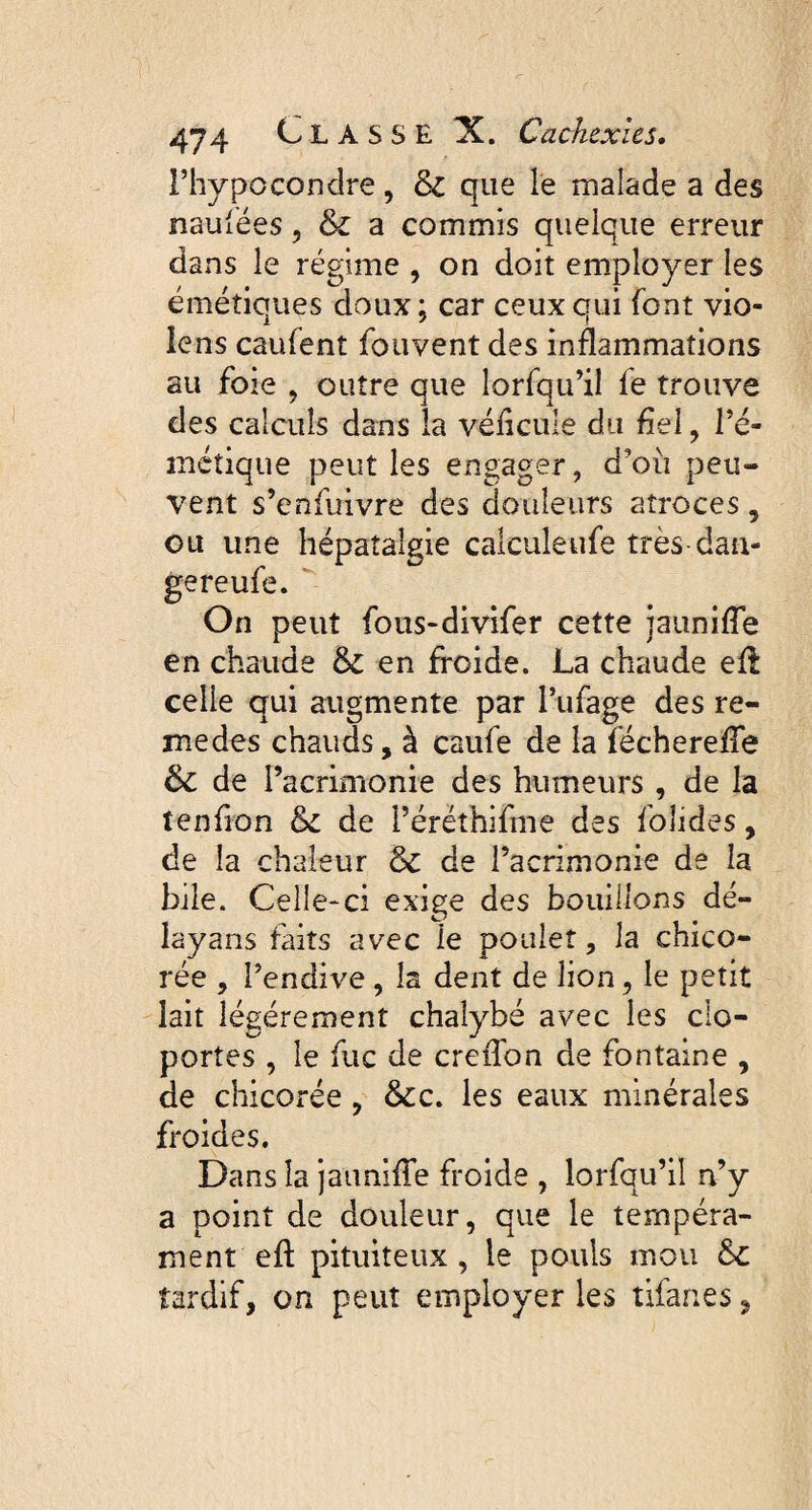 l’hypocondre, 6c que le malade a des nausées, 6c a commis quelque erreur dans le régime , on doit employer les émétiques doux; car ceux qui font vio¬ lens caufent fouvent des inflammations au foie , outre que lorfqu’il le trouve des calculs dans la vélicule du fiel, l’é- métique peut les engager, d'où peu¬ vent s’enfuivre des douleurs atroces, ou une hépatalgie caiculeufe très dan- gereufe. On peut fous-divifer cette panifie en chaude 6c en froide. La chaude eft celle qui augmente par l’ufage des re- medes chauds, à caufe de la fécherefie 6c de l’acrimonie des humeurs , de la tenfion 6c de i’éréthifme des foîides, de la chaleur 6c de l’acrimonie de la bile. Celle-ci exige des bouillons dé- layans faits avec le poulet, la chico¬ rée , l’endive , la dent de lion, le petit lait légèrement chalybé avec les clo¬ portes , le fuc de crefton de fontaine , de chicorée , 6cc. les eaux minérales froides. Dans la jaunifte froide , lorfqu’il n’y a point de douleur, que le tempéra¬ ment eft pituiteux, le pouls mou 6c tardif, on peut employer les tifanes,