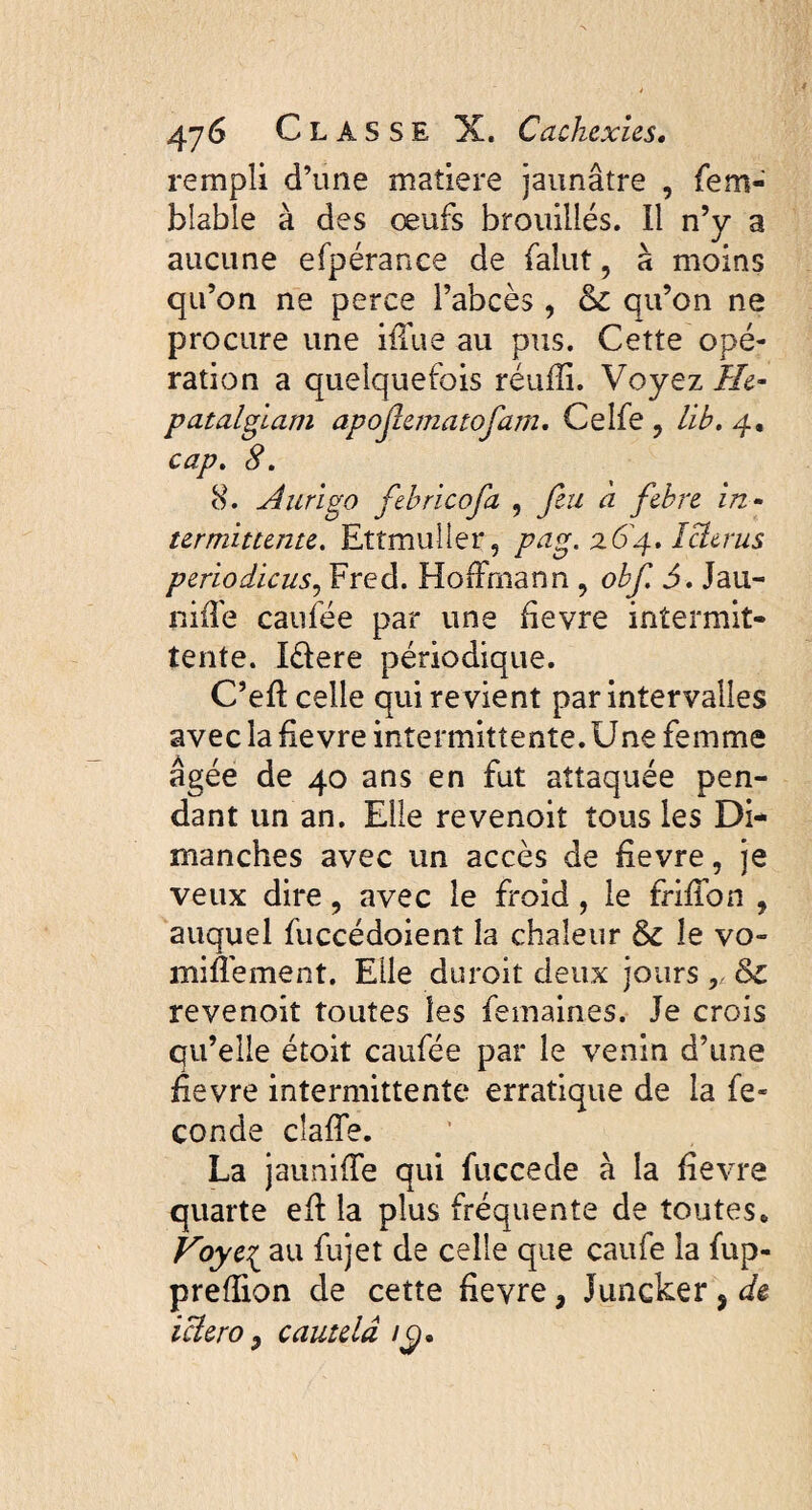 rempli d’une matière jaunâtre , fem- bîable à des œufs brouillés. Il n’y a aucune efpérance de falut, à moins qu’on ne perce l’abcès, 6c qu’on ne procure une ifTue au pus. Cette opé¬ ration a quelquefois réufîi. Voyez fie- patalgiam apojîematofam. Celfe , lib. 4. cap. 8. 8. Aurigo fiebricofia ? fin à febre in¬ termittente. Ettmuiler, pag. 26'4. ïclerus periodicus, Fred. Hoffmann , obfi 5. Jau- niffe caufée par une fievre intermit¬ tente. lélere périodique. C’eft celle qui revient par intervalles avec la fievre intermittente. Une femme âgée de 40 ans en fut attaquée pen¬ dant un an. Elle revenoit tous les Di¬ manches avec un accès de fievre, je veux dire, avec le froid , le friffon , auquel fuccédoienî la chaleur 6c le vo¬ mi ffe ment. Elle duroit deux jours ,, &c revenoit toutes les femain.es. Je crois qu’elle étoit caufée par le venin d’une fievre intermittente erratique de la fé¬ condé cîaffe. La jauniffe qui fuccede à la fievre quarte eff la plus fréquente de toutes* Foye{ au fujet de celle que caufe la fup- preflion de cette fievre, Juncker * de iciero 9 cautelâ iÿ.