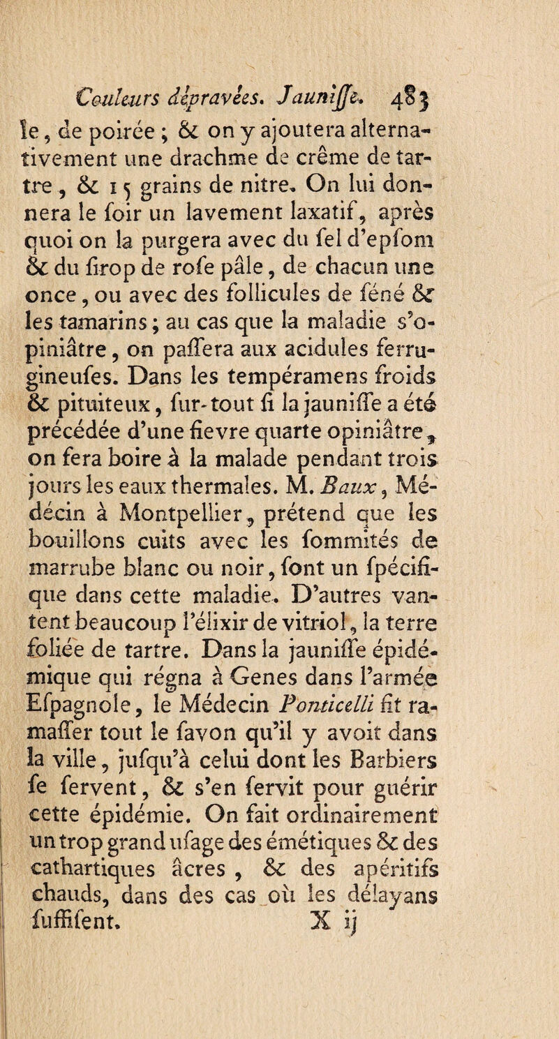 le, de poirée ; 6c on y ajoutera alterna¬ tivement une drachme de crème de tar¬ tre , 6c 15 grains de niîre. On lui don¬ nera le foir un lavement laxatif, après quoi on la purgera avec du fei d’epfom 6c du firop de rofe pâle, de chacun une once, ou avec des follicules de féné 6c les tamarins; au cas que la maladie s’o¬ piniâtre , on pafiera aux acidulés ferru- gineufes. Dans les tempéramens froids 6c pituiteux, fur-tout fi la jaunifie a été précédée d’une fievre quarte opiniâtre* on fera boire à la malade pendant trois jours les eaux thermales. M. Baux, Mé¬ decin à Montpellier, prétend que les bouillons cuits avec les fommités de marrube blanc ou noir, font un fpécifi- que dans cette maladie. D’autres van¬ tent beaucoup l’élixir de vitriol, la terre foliée de tartre. Dans la jaunifie épidé¬ mique qui régna à Genes dans l’armée Efpagnole, le Médecin Ponticelli fit ra- mafîer tout le favon qu’il y avoit dans la ville, jufqu’à celui dont les Barbiers fe fervent, & s’en fervit pour guérir cette épidémie. On fait ordinairement un trop grand ufage des émétiques 6c des cathartiques âcres , 6c des apéritifs chauds, dans des cas où les délayans fuffifent. X ij