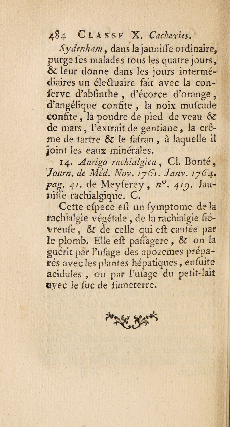 Sydenham, dans la j a unifie ordinaire, purge les malades tous les quatre jours, <§£ leur donne dans les jours intermé¬ diaires un éleduaire fait avec la con¬ ferve d’abfinthe , d’écorce d’orange , d’angélique confite , la noix mufcade confite , la poudre de pied de veau & de mars , l’extrait de gentiane, la crè¬ me de tartre & le fafran, à laquelle il |oint les eaux minérales. 14. Aurigo rachialgie a, Cl. Bonté, Journ. de Méd. Nov, ij6i. Janv. 1764, pag. 41. de Meyferey , n°. 41c). Jau- niüe rachialgique. C. Cette efpece eft unfymptome delà rachialgie végétale , de la rachialgie fié- vreufe, & de celle qui eft caillée par le plomb. Elle eft paflagere, & on la guérit par l’ufage des apozemes prépa¬ rés avec les plantes hépatiques, en fuite acidulés , ou par l’ufage du petit-lait ©yec le fuc de fumeterre.