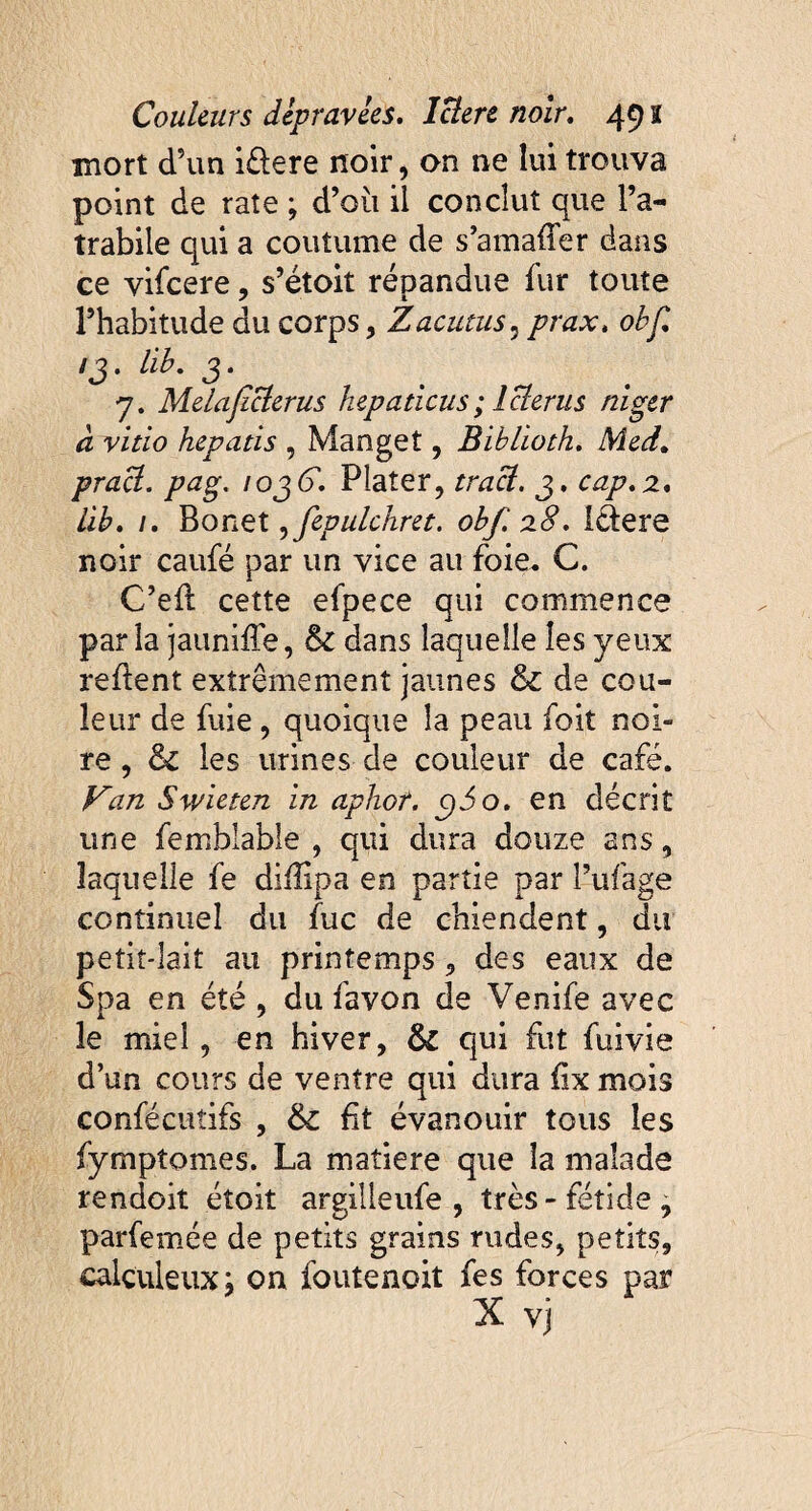 mort d?un i&ere noir, on ne lui trouva point de rate ; d’ou il conclut que l’a- trabile qui a coutume de s’amafîer dans ce vifeere, s’étoit répandue fur toute l’habitude du corps, Z acutus 5 prax. obf* ij. lib. j. 7. Melaficterus hepaticus ; 1 clerus niger ci vitio hepatis , Manget, Biblioth. Meti, pracl. pag. 10jG. Flater, traci. j. cap.2. lib. /. Bonet, fepulchret. obf. 28. ledere noir caufé par un vice au foie. C. C’ed cette efpece qui commence parla jauniffe, & dans laquelle les yeux redent extrêmement jaunes & de cou¬ leur de fuie , quoique la peau foit noi¬ re , & les urines de couleur de café. Van Swieten in aphor. g)5o. en décrit une femblable , qui dura douze ans, laquelle fe difîipa en partie par l’ufage continuel du fuc de chiendent, du petit-lait au printemps, des eaux de Spa en été , du favon de Venife avec le miel, en hiver, & qui fut fuivie d’un cours de ventre qui dura fix mois confécuîifs , ht évanouir tous les fymptomes. La matière que la malade rendoit étoit argilleufe , très-fétide, parfemée de petits grains rudes, petits, calçuleux; on foutenoit fes forces par