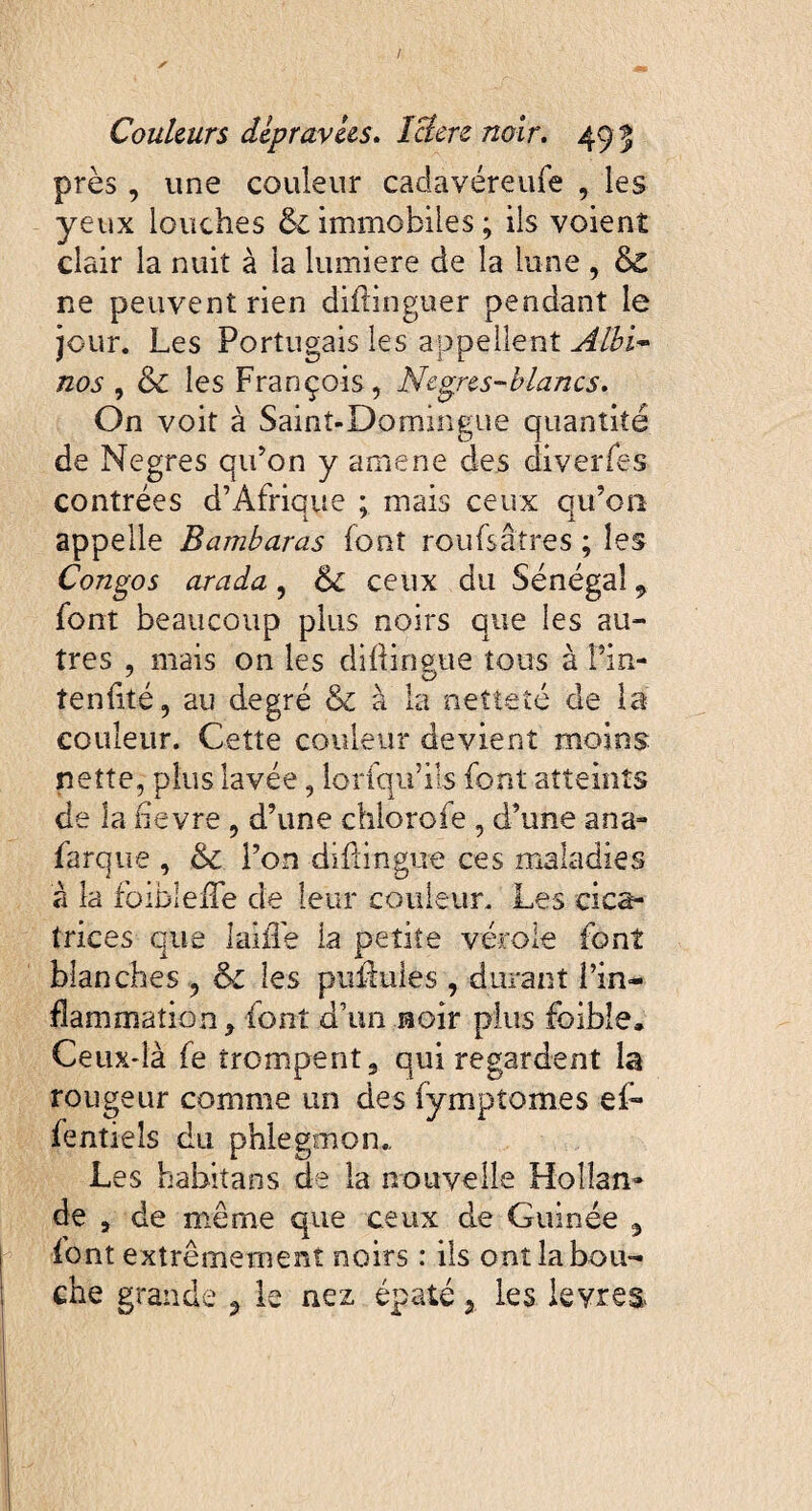 près, une couleur caclavéreufe , les yeux louches & immobiles ; ils voient clair la nuiî à la lumière de la lune , & ne peuvent rien diftinguer pendant le jour. Les Portugais les appellent Albi¬ nos , & les François, Negres-blancs. On voit à Saint-Domingue quantité de Negres qu’on y amene des diverfes contrées d’Afrique ; mais ceux qu’on appelle Bambaras font roufsâtres ; les Congo s arada , 6c ceux du Sénégal 9 font beaucoup plus noirs que les au¬ tres , mais on les diÛin&ue tous à l’in- tenfité, au degré 6c à la netteté de la couleur. Cette couleur devient moins nette, plus lavée, loriqif ils font atteints de la nevre , d’une chlorofe , d’une ana- farque , 6c l’on diflingue ces maladies à la foibleiTe de leur couleur. Les cica¬ trices que laitTe la petite vérole font blanches , 6c les puffuies, durant l’in¬ flammation, font d’un noir plus foibîe. Ceux-là fe trompent, qui regardent la rougeur comme un des fymptomes ef~ fentiels du phlegmon,. Les habitans de la nouvelle Hoîîan» de a de même que ceux de Guinée , font extrêmement noirs : ils ont la bou¬ che grande 3 le nez épaté 2 les leyres