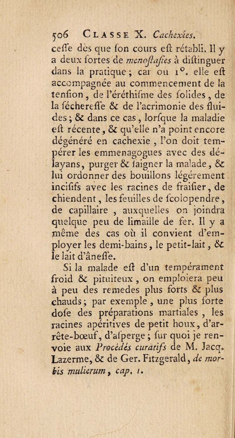 celle dès que fon cours efï rétabli. Il y a deux iortes de mcnofafes à diflinguer clans la pratique; car ou i°. elle eft accompagnée au commencement de la tenfion , de l’éréthifme des folides , de la fécherefïe & de l’acrimonie des flui¬ des ; & dans ce cas, lorfque la maladie efl récente, &C qu’elle n’a point encore dégénéré en cachexie , l’on doit tem¬ pérer les emmenagogues avec des dé- îayans, purger & iaigner la malade, & lui ordonner des bouillons légèrement incififs avec les racines de fraîfier, de chiendent, les feuilles de fcolopendre, de capillaire , auxquelles on joindra quelque peu de limaille de fer. Il y a même des cas où il convient d’em¬ ployer les demi-bains, le petit-lait, &c le lait d’âneffe. Si la malade efl d’un tempérament froid &C pituiteux , on emploiera peu à peu des remedes plus forts &z plus chauds ; par exemple , une plus forte dofe des préparations martiales , les racines apéritives de petit houx, d’ar¬ rête-bœuf, d’afperge ; fur quoi je ren¬ voie aux Procèdes curatifs de M. Jacq. Lazerme, & de Ger. Fitzgerald, de înor- his mulierum, cap, /.