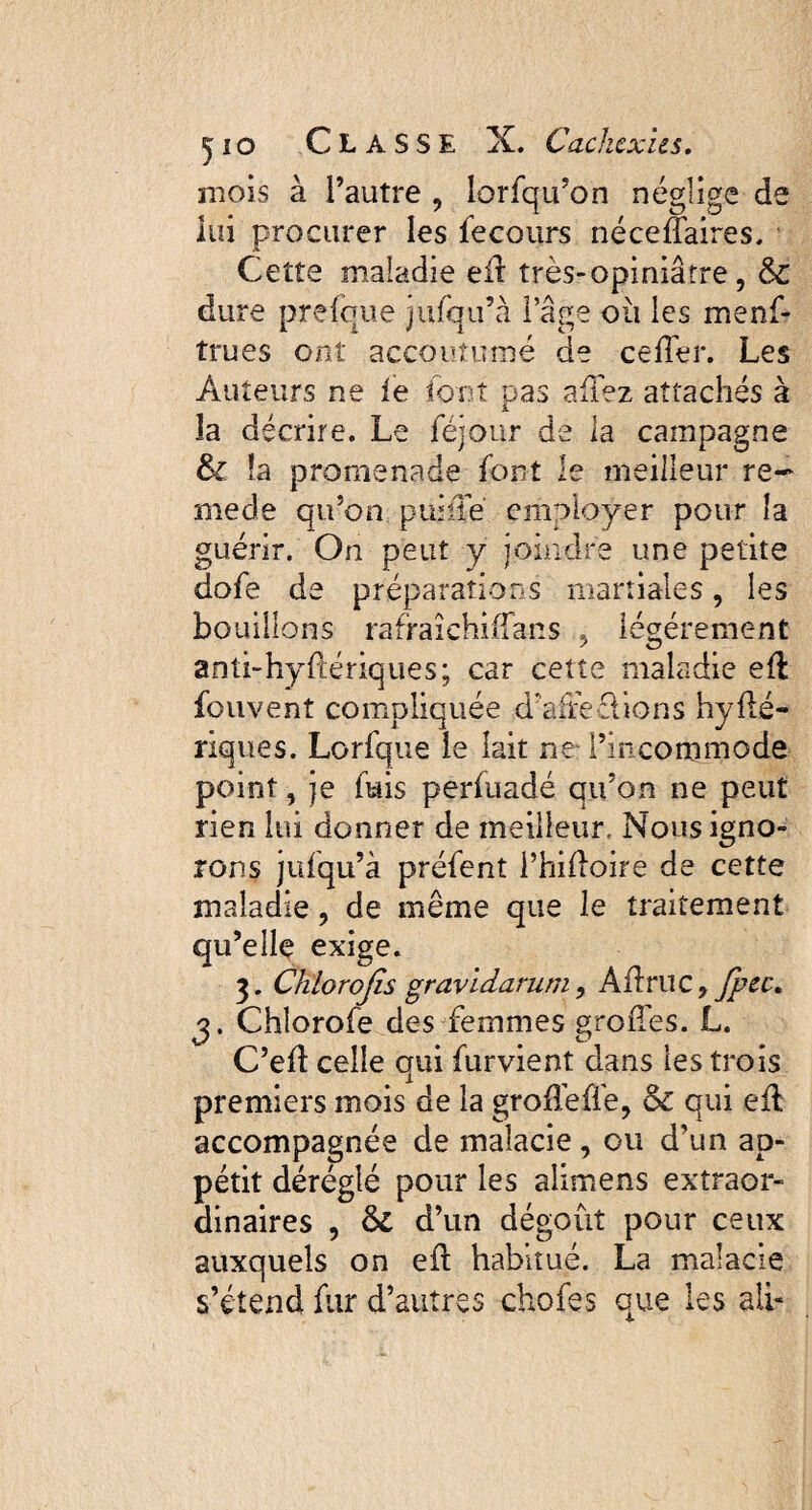 mois à l’autre , lorfqu’on néglige de lui procurer les fecours néceflaires. Cette maladie ed très-opiniâtre, & dure prefque julqu’à l’âge où les menf- trues ont accoutumé de ceder. Les Auteurs ne ie font pas aliéz attachés à la décrire. Le fejour de la campagne & la promenade font le meilleur re~ mede qu’on, puiüe employer pour la guérir. On peut y joindre une petite dofe de préparations martiales, les bouillons rafraichidans . légèrement anti-hyftériques; car cette maladie ed fouvent compliquée d’affe&ions hyIbé¬ riques. Lorfque le lait ne- l’incommode point, je fuis perfoadé qu’on ne peut rien lui donner de meilleur, Nous igno¬ rons jufqu’à préfent i’hidoire de cette maladie, de même que le traitement qu’elle exige. 3. Chlorojïs gravidarum, Adrue y fpec, j. Chlorofe des femmes groiTes. L. C’ed celle qui furvient dans les trois premiers mois de la groflèfïe, &C qui efl accompagnée de maîaeie , ou d’un ap¬ pétit déréglé pour les alimens extraor¬ dinaires , 6l d’un dégoût pour ceux auxquels on ed habitué. La malade s’étend fur d’autres chofes que les ali-