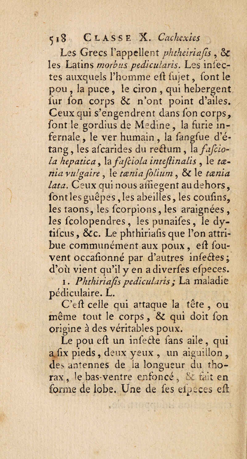 Les Grecs rappellent phtheiriafs , Sc les Latins morbus pedicularis. Les infec¬ tes auxquels l’homme ell fujet, font le pou , la puce , le ciron , qui hebergent îur fon corps ôc n’ont point d’ailes. Ceux qui s’engendrent dans fon corps, font le gordius de Medine , la furie in¬ fernale , le ver humain , la fangfue d’é¬ tang , les afearides du reêhim, la fafcio- la hepatica, la fafciola intejlinalis , le ta» nia vulgaire , le t renia folium , & le teenia lata, Ceux qui nous aiïiegent au dehors, font les guêpes, les abeilles, les couiins, les taons, les feorpions, les araignées, les fcolopendres, les punaifes, le dy- tifeus, &c. Le phthiriafis que l’on attri¬ bue communément aux poux, elf fou- vent occafionné par d’autres infe&es; d’où vient qu’il y en a diverfes efpeces. i. Phthiriafs pedicularis ; La maladie pédiculaire. L. C’efl celle qui attaque la tête , ou même tout le corps, & qui doit fon origine à des véritables poux. Le pou ed un infe&e fans aile, qui afix pieds, deux yeux , un aiguillon , des antennes de la longueur du tho¬ rax, le bas-ventre enfoncé, & tait en forme de lobe. Une de fes elpeces efi