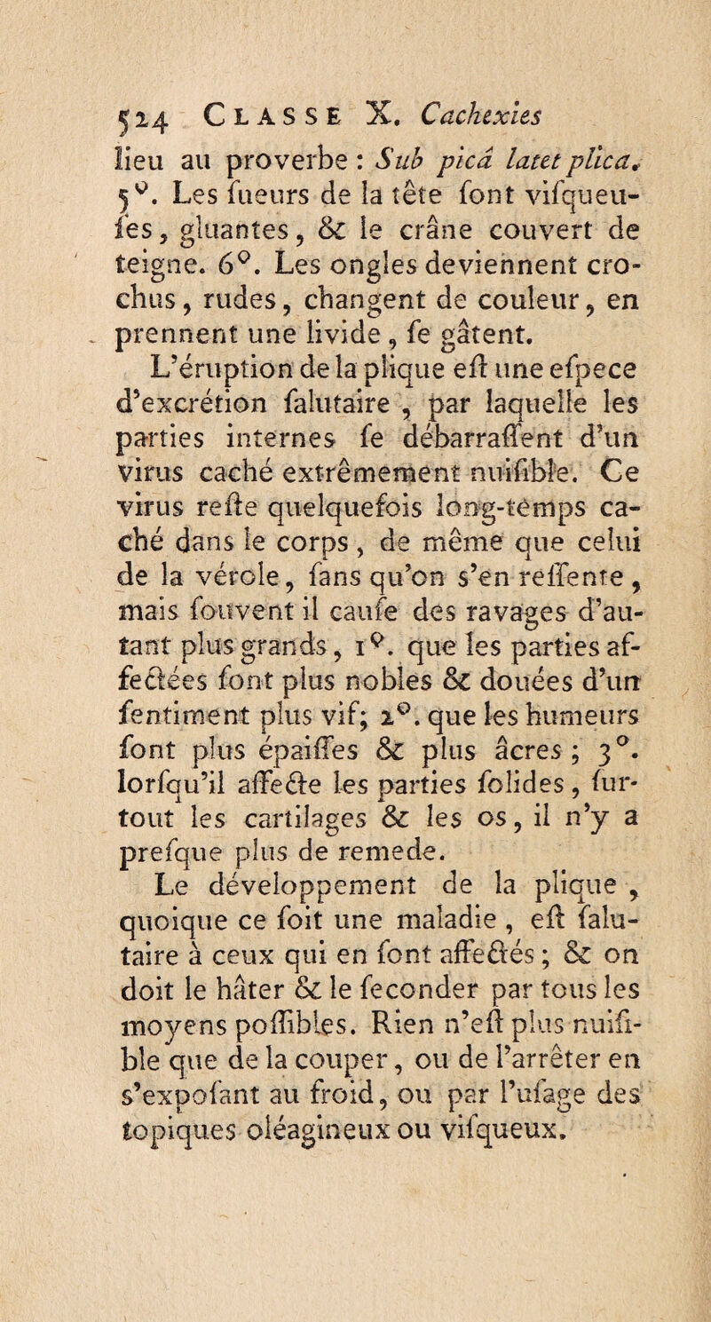 lieu au proverbe : Suh picâ latet plica, 5^. Les fueurs de la tête font vifqueu- fes j gluantes, & le crâne couvert de teigne. 6°. Les ongles deviennent cro¬ chus , rudes, changent de couleur , en prennent une livide , fe gâtent. L’éruption de la plique efl une efpece d’excrétion falutaire , par laquelle les parties internes fe débarraffent d’un virus caché extrêmement nuifibfe. Ce virus refie quelquefois long-temps ca¬ ché dans le corps , de même que celui de la vérole, fans qu’on s’en reffente , mais fottvent il caufe des ravages d’au¬ tant plus grands, iQ. que les parties af- feélées font plus nobles douées d’un fentiment plus vif; 20. que les humeurs font plus épaiffes & plus âcres; 30. lorfqu’il afFeéle les parties foîides, fur- tout les cartilages & les os, il n’y a prefque plus de remede. Le développement de la plique , quoique ce foit une maladie , efl falu¬ taire à ceux qui en font afFeüés ; & on doit le hâter & le féconder par tous les moyens poffibies. Rien n’eft plus nuifi- bîe que de la couper, ou de l’arrêter en s’expofant au froid, ou par l’ufage des topiques oléagineux ou vifqueux.