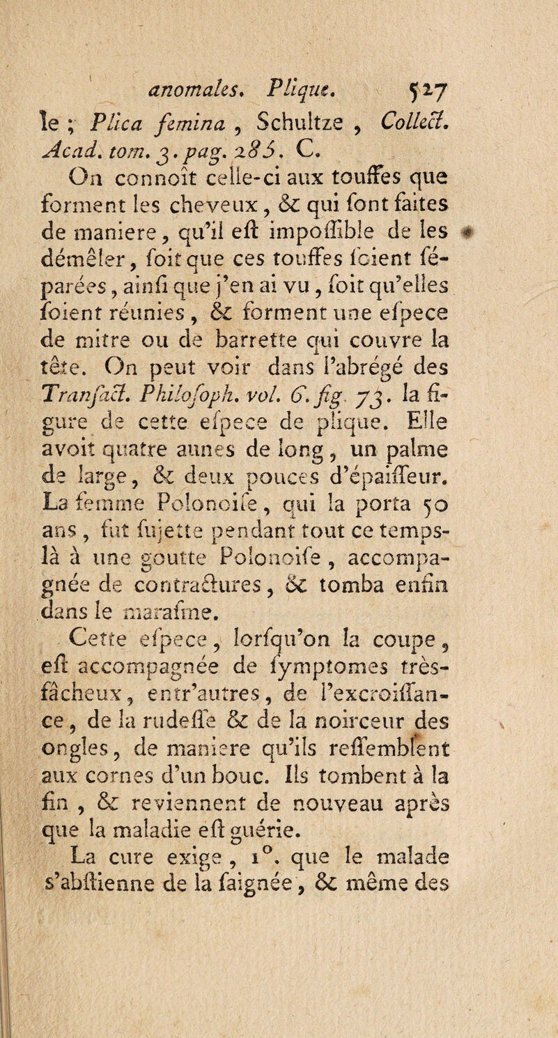 le ; Plica femina , Schultze , Collecl. Acad. tom. g. pag. ‘xSS. C. On connoît celle-ci aux touffes que forment les cheveux, &c qui font faites de maniéré, qu’il efi: impoffible de les démêler, foitaue ces touffes foient fé- parées, ainfi que j’en ai vu , foit qu’elles foient réunies , & forment une elpece de mitre ou de barrette qui couvre la tête. On peut voir dans l’abrégé des Tranfcicî. Philofoph. vol. G.fig. y3. la fi¬ gure de cette elpece de plique. Elle avoiî quatre aunes de long , un palme de large, & deux pouces d’épaiffeur. La femme Polonoife, qui la porta 50 ans , fut fujette pendant tout ce temps- là à une goutte Polonoife , accompa¬ gnée de contraêhires, 6c tomba enfin dans le maraime. Cette efpece, lorfqu’on îa coupe 5 efi accompagnée de fymptomes très- fâcheux, entr’auîres, de i’excroifian- ce, de la rudelïê & de îa noirceur des ongles, de maniéré qu’ils refiembfent aux cornes d’un bouc, lis tombent à îa fin , & reviennent de nouveau après que la maladie efl guérie. La cure exige , i°. que le malade s’abfiienne de la faignée, 6c même des