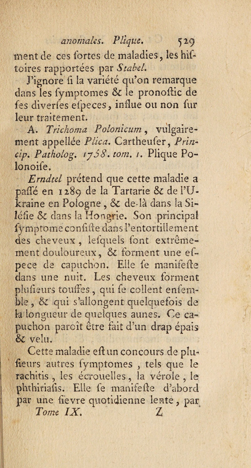 ment de ces fortes de maladies, les bit¬ te ire s rapportées par Stabel, Fignore ti la variété qu’on remarque dans les fymptomes & le pronoilic de fes diverfes efpeces, influe ou non fur leur traitement. A. Trichoma Polonicum, vulgaire¬ ment appellée Plica, Cartheufer, Prin- dp, Patholog, ij58, tom. /. Plique Po- lonoife, Erndtel prétend que cette maladie a paifé en 1289 de la Tartarie & de l’U¬ kraine en Pologne , ôc de là dans la Si- léfie &z dans la Hongrie. Son principal fymptome confiffe dans l’entortillement des cheveux , lefquels font extrême¬ ment douloureux, & forment une ef- pece de capuchon. Elle fe manuelle dans une nuit. Les cheveux forment p lu fi surs touffes , qui fe collent enfern- ble, & qui s’allongent quelquefois de h longueur de quelques aunes. Ce ca¬ puchon paraît être fait d’un drap épais & velu. Cette maladie efl un concours de plu- fleurs autres fymptomes , tels que îe rachitis , les écrouelles, la vérole , le phthirialis. Elle fe manifeffe d’abord par une fièvre quotidienne lente, par Tome IX, Z