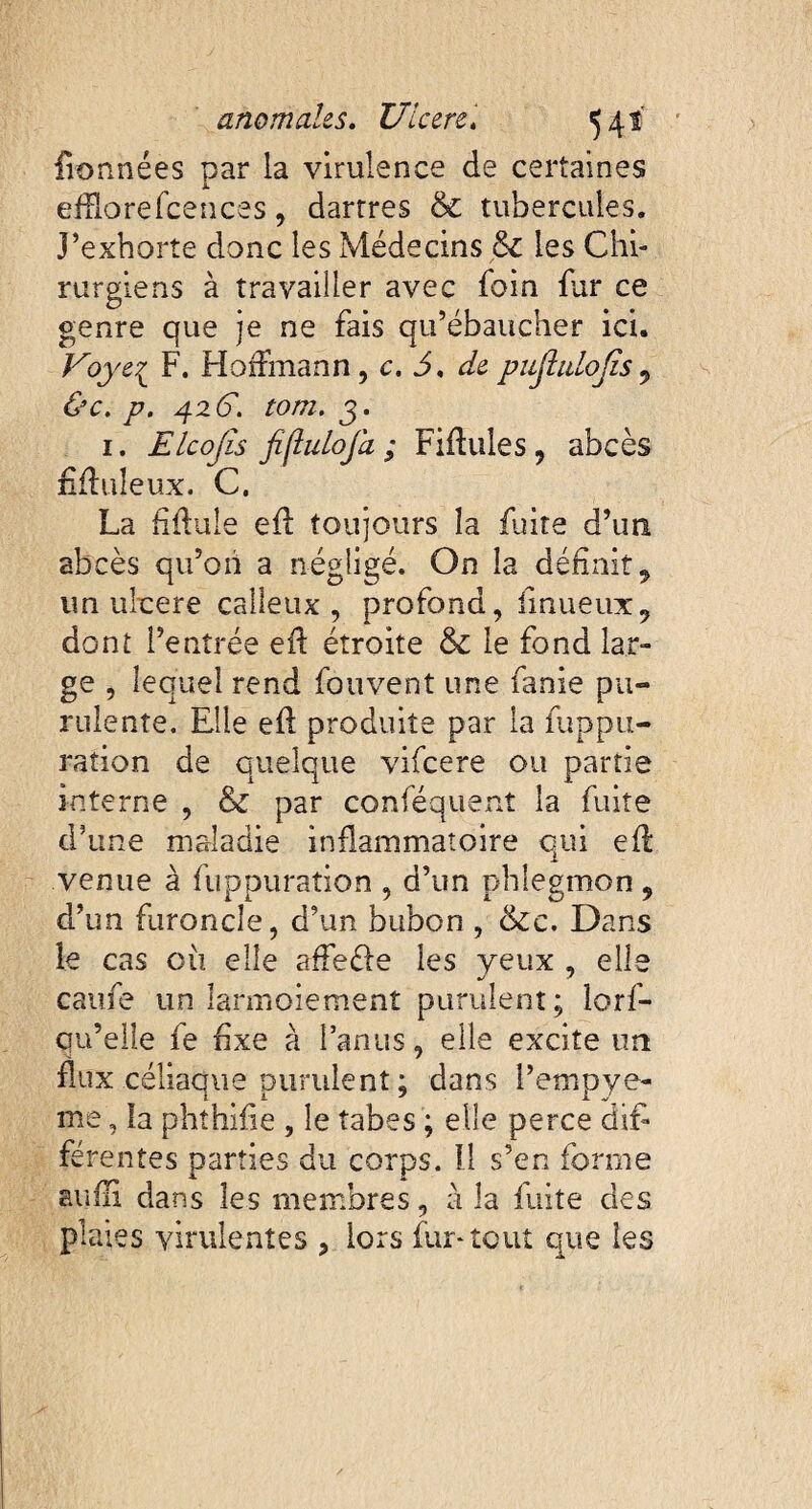 fionnées par la virulence de certaines eiïïorefcences, dartres & tubercules. J’exhorte donc les Médecins & les Chi¬ rurgiens à travailler avec foin far ce genre que je ne fais qu’ébaucher ici. Voye{ F. Hoffmann , c. 3, de pujlulojis , 4261 tom. 3. 1. Elcojîs fiflulofa ; Filiales, abcès filiale ux. C. La fillule ell toujours la fuite d’un abcès qu’on a négligé. On la définit, un ulcere calleux, profond, fi nu eux, dont l’entrée ell étroite & le fond lar¬ ge , lequel rend fouvent une fanie pu¬ rulente. Elle ell produite par la fuppu- ration de quelque vifcere ou partie interne , & par conséquent la fuite d’une maladie inflammatoire qui eft venue à fuppuration , d’un phlegmon , d’un furoncle, d’un bubon , &c. Dans le cas où elle affeéle les yeux , elle caufe un larmoiement purulent; lorf- on’elle fe fixe à l’anus, elle excite un flux céliaque purulent ; dans i’empye- me, la phthifie , le tabes ; elle perce difi férentes parties du corps. Il s’en forme suffi dans les membres, à la fuite des plates virulentes , lors fur*tout que les